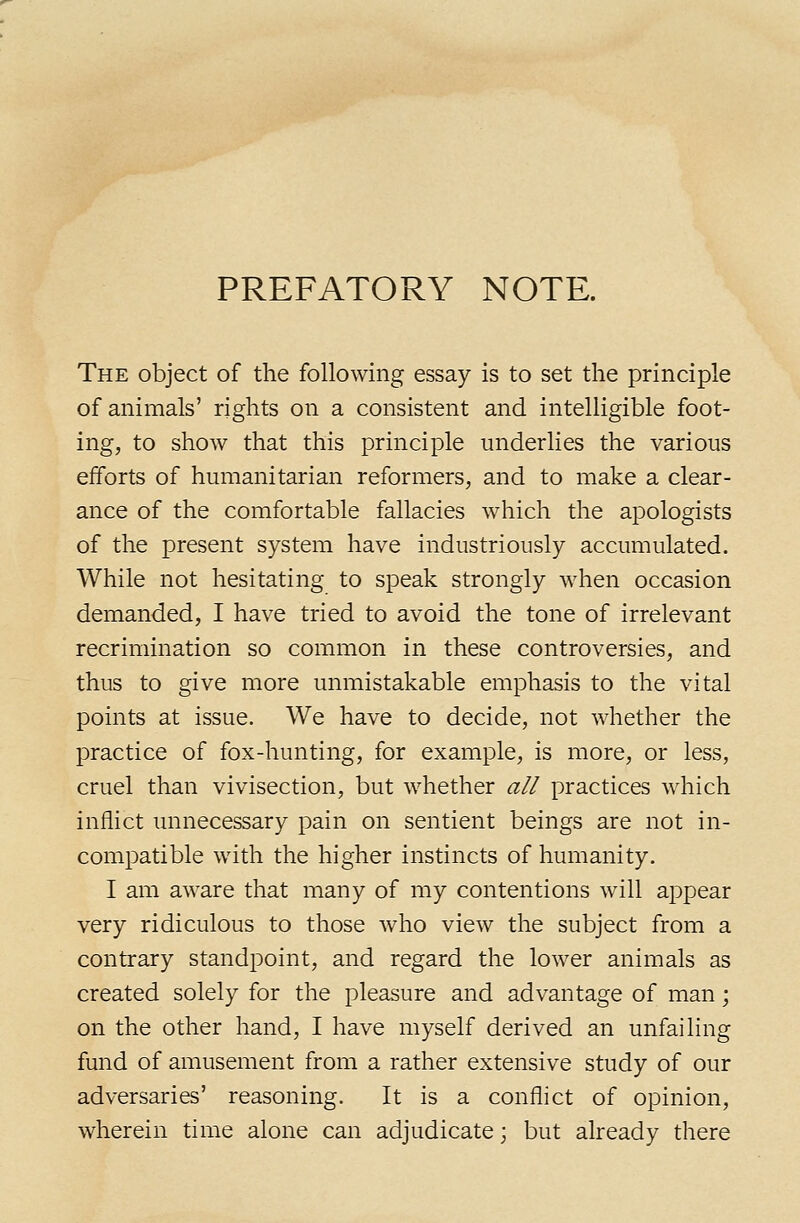 PREFATORY NOTE. The object of the following essay is to set the principle of animals' rights on a consistent and intelligible foot- ing, to show that this principle underlies the various efforts of humanitarian reformers, and to make a clear- ance of the comfortable fallacies which the apologists of the present system have industriously accumulated. While not hesitating to speak strongly when occasion demanded, I have tried to avoid the tone of irrelevant recrimination so common in these controversies, and thus to give more unmistakable emphasis to the vital points at issue. We have to decide, not whether the practice of fox-hunting, for example, is more, or less, cruel than vivisection, but whether all practices which inflict unnecessary pain on sentient beings are not in- compatible with the higher instincts of humanity. I am aware that many of my contentions will appear very ridiculous to those who view the subject from a contrary standpoint, and regard the lower animals as created solely for the pleasure and advantage of man; on the other hand, I have myself derived an unfailing fund of amusement from a rather extensive study of our adversaries' reasoning. It is a conflict of opinion, wherein time alone can adjudicate; but already there