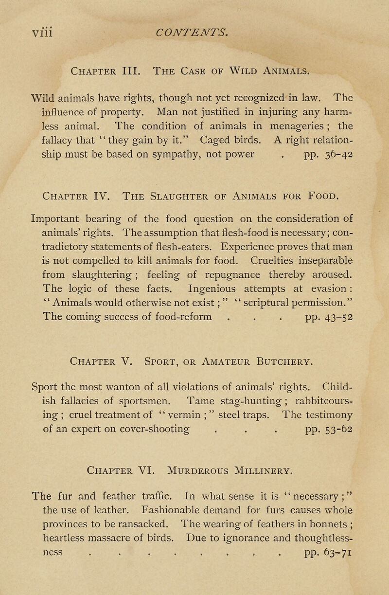 Chapter III. The Case of Wild Animals. Wild animals have rights, though not yet recognized in law. The influence of property. Man not justified in injuring any harm- less animal. The condition of animals in menageries ; the fallacy that  they gain by it. Caged birds. A right relation- ship must be based on sympathy, not power . pp. 36-42 Chapter IV. The Slaughter of Animals for Food. Important bearing of the food question on the consideration of animals' rights. The assumption that flesh-food is necessary; con- tradictory statements of flesh-eaters. Experience proves that man is not compelled to kill animals for food. Cruelties inseparable from slaughtering ; feeling of repugnance thereby aroused. The logic of these facts. Ingenious attempts at evasion:  Animals would otherwise not exist;   scriptural permission. The coming success of food-reform . . . pp. 43-52 Chapter V. Sport, or Amateur Butchery. Sport the most wanton of all violations of animals' rights. Child- ish fallacies of sportsmen. Tame stag-hunting ; rabbitcours- ing ; cruel treatment of vermin ;  steel traps. The testimony of an expert on cover-shooting . . . pp. 53-62 Chapter VI. Murderous Millinery. The fur and feather traffic. In what sense it is necessary; the use of leather. Fashionable demand for furs causes whole provinces to be ransacked. The wearing of feathers in bonnets ; heartless massacre of birds. Due to ignorance and thoughtless- ness . . ...... pp. 63-71
