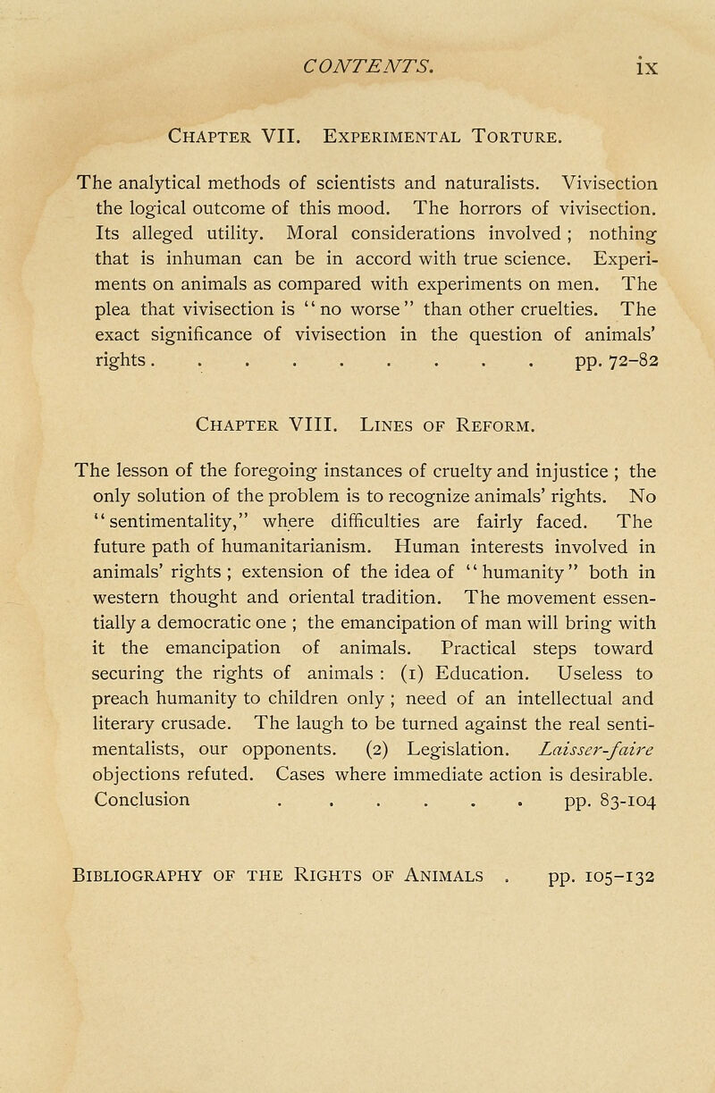 Chapter VII. Experimental Torture. The analytical methods of scientists and naturalists. Vivisection the logical outcome of this mood. The horrors of vivisection. Its alleged utility. Moral considerations involved; nothing that is inhuman can be in accord with true science. Experi- ments on animals as compared with experiments on men. The plea that vivisection is no worse than other cruelties. The exact significance of vivisection in the question of animals' rights pp. 72-82 Chapter VIII. Lines of Reform. The lesson of the foregoing instances of cruelty and injustice ; the only solution of the problem is to recognize animals' rights. No sentimentality, where difficulties are fairly faced. The future path of humanitarianism. Human interests involved in animals' rights; extension of the idea of humanity both in western thought and oriental tradition. The movement essen- tially a democratic one ; the emancipation of man will bring with it the emancipation of animals. Practical steps toward securing the rights of animals : (i) Education. Useless to preach humanity to children only ; need of an intellectual and literary crusade. The laugh to be turned against the real senti- mentalists, our opponents. (2) Legislation, Laisser-faire objections refuted. Cases where immediate action is desirable. Conclusion pp. 83-104 Bibliography of the Rights of Animals . pp. 105-132