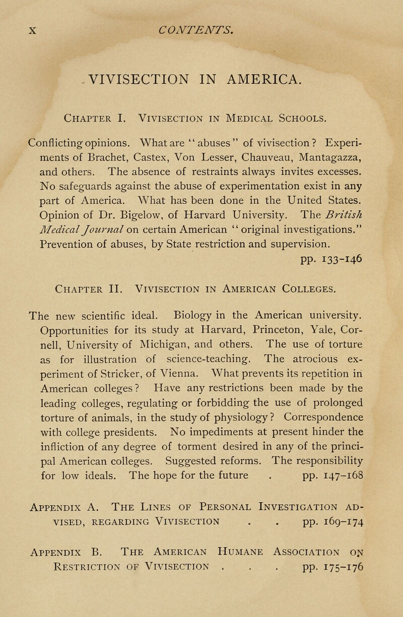 -VIVISECTION IN AMERICA. Chapter I, Vivisection in Medical Schools. Conflicting opinions. What are  abuses  of vivisection ? Experi- ments of Brachet, Castex, Von Lesser, Chauveau, Mantagazza, and others. The absence of restraints always invites excesses. No safeguards against the abuse of experimentation exist in any part of America. What has been done in the United States. Opinion of Dr. Bigelow, of Harvard University. The British Medical Jour tial oxi certain American original investigations. Prevention of abuses, by State restriction and supervision. pp. 133-146 Chapter II. Vivisection in American Colleges. The new scientific ideal. Biology in the American university. Opportunities for its study at Harvard, Princeton, Yale, Cor- nell, University of Michigan, and others. The use of torture as for illustration of science-teaching. The atrocious ex- periment of Strieker, of Vienna. What prevents its repetition in American colleges ? Have any restrictions been made by the leading colleges, regulating or forbidding the use of prolonged torture of animals, in the study of physiology? Correspondence with college presidents. No impediments at present hinder the infliction of any degree of torment desired in any of the princi- pal American colleges. Suggested reforms. The responsibility for low ideals. The hope for the future . pp. 147-168 Appendix A. The Lines of Personal Investigation ad- vised, regarding Vivisection . . pp. 169-174 Appendix B. The American Humane Association 01^ Restriction of Vivisection ... pp. 175-176