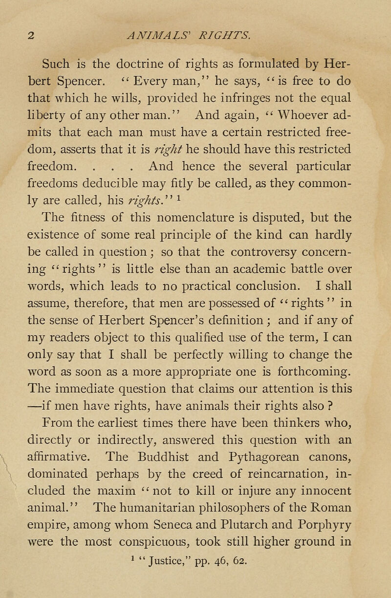 Such is the doctrine of rights as formulated by Her- bert Spencer. '' Every man/' he says, ''is free to do that which he wills, provided he infringes not the equal liberty of any other man. And again,  Whoever ad- mits that each man must have a certain restricted free- dom, asserts that it is right he should have this restricted freedom. . . . And hence the several particular freedoms deducible may fitly be called, as they common- ly are called, his rights.''^ ^ The fitness of this nomenclature is disputed, but the existence of some real principle of the kind can hardly be called in question; so that the controversy concern- ing ''rights  is little else than an academic battle over words, which leads to no practical conclusion. I shall assume, therefore, that men are possessed of  rights  in the sense of Herbert Spencer's definition ; and if any of my readers object to this qualified use of the term, I can only say that I shall be perfectly willing to change the word as soon as a more appropriate one is forthcoming. The immediate question that claims our attention is this —if men have rights, have animals their rights also ? From the earliest times there have been thinkers who, directly or indirectly, answered this question with an affirmative. The Buddhist and Pythagorean canons, dominated perhaps by the creed of reincarnation, in- cluded the maxim not to kill or injure any innocent animal.'' The humanitarian philosophers of the Roman empire, among whom Seneca and Plutarch and Porphyry were the most conspicuous, took still higher ground in ^ Justice, pp. 46, 62.