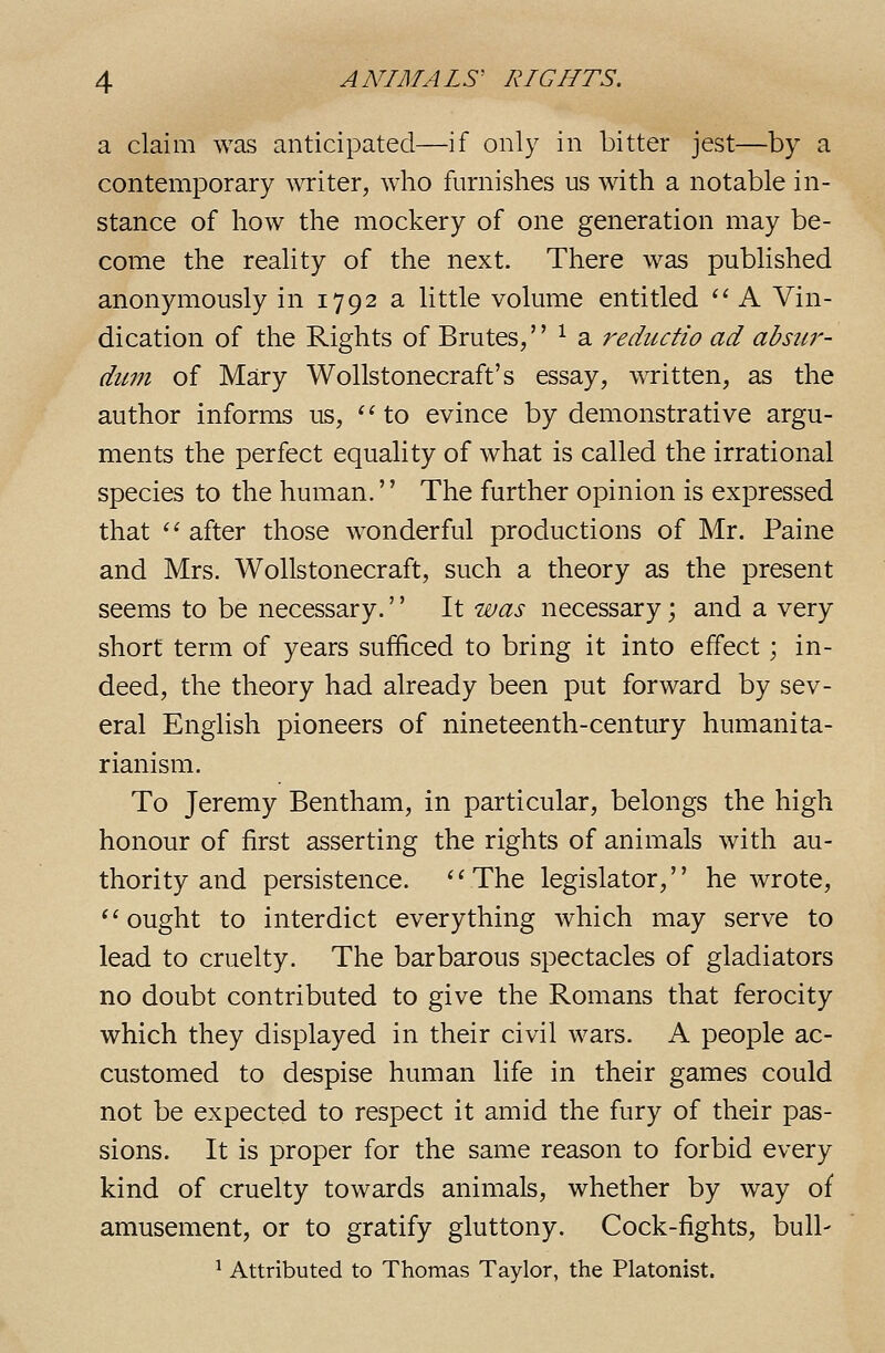 a claim was anticipated—if only in bitter jest—by a contemporary writer, who furnishes us with a notable in- stance of how the mockery of one generation may be- come the reality of the next. There was published anonymously in 1792 a little volume entitled  A Vin- dication of the Rights of Brutes, ^ a reductio ad absur- dum of Mary Wollstonecraft's essay, written, as the author informs us, '^ to evince by demonstrative argu- ments the perfect equality of what is called the irrational species to the human.'' The further opinion is expressed that ^' after those wonderful productions of Mr. Paine and Mrs. Wollstonecraft, such a theory as the present seems to be necessary.'' It was necessary; and a very short term of years sufficed to bring it into effect; in- deed, the theory had already been put forward by sev- eral English pioneers of nineteenth-century humanita- rianism. To Jeremy Bentham, in particular, belongs the high honour of first asserting the rights of animals with au- thority and persistence. The legislator, he wrote, ^' ought to interdict everything which may serve to lead to cruelty. The barbarous spectacles of gladiators no doubt contributed to give the Romans that ferocity which they displayed in their civil wars. A people ac- customed to despise human life in their games could not be expected to respect it amid the fury of their pas- sions. It is proper for the same reason to forbid every kind of cruelty towards animals, whether by way of amusement, or to gratify gluttony. Cock-fights, bull- ^ Attributed to Thomas Taylor, the Platonist.