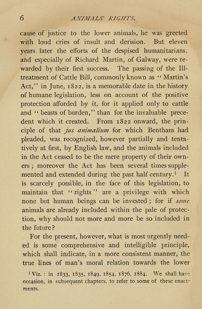 cause of justice to the lower animals, he Avas greeted witli loud cries of insult and derision. But eleven years later the efforts of the despised humanitarians, and especially of Richard Martin, of Galvvay, were re- warded by their first success. The passing of the Ill- treatment of Cattle Bill, commonly known as '' Martin's Act, in June, 1822, is a memorable date in the history of humane legislation, less on account of the positive protection afforded by it, for it applied only to cattle and  beasts of burden, than for the invaluable prece- dent which it created. From 1822 onward, the prin- ciple of that jus a7iimaliii7n for which Bentham had pleaded, was recognized, however partially and tenta- tively at first, by English law, and the animals included in the Act ceased to be the mere property of their own- ers ; moreover the Act has been several times supple- mented and extended during the past half century.^ It is scarcely possible, in the face of this legislation, to maintain that '^rights are a privilege with which none but human beings can be invested ; for if some animals are already included within the pale of protec- tion, why should not more and more be so included in the future? For the present, however, what is most urgently need- ed is some comprehensive and intelligible principle, which shall indicate, in a more consistent manner, the true lines of man's moral relation towards the lower ^ Viz. : in 1833, 1835, 1849, 1854, 1876, 1884. We shall have occasion, in subsequent chapters, to refer to some of these enact- ments.
