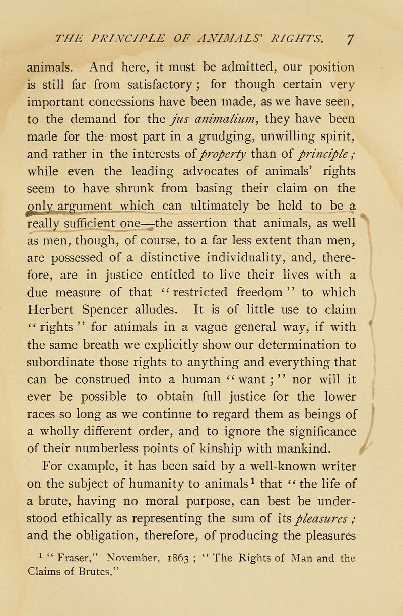 animals. And here, it must be admitted, our position is still far from satisfactory; for though certain very important concessions have been made, as we have seen, to the demand for the jus animalmm, they have been made for the most part in a grudging, unwilling spirit, and rather in the interests oiproperty than oi principle ; while even the leading advocates of animals' rights seem to have shrunk from basing their claim on the only argument which can ultimately be held to be a really sufficient one—the assertion that animals, as well as men, though, of course, to a far less extent than men, are possessed of a distinctive individuality, and, there- fore, are in justice entitled to live their lives with a due measure of that ''restricted freedom to which Herbert Spencer alludes. It is of little use to claim  rights  for animals in a vague general way, if with * the same breath we explicitly show our determination to subordinate those rights to anything and everything that can be construed into a human ''want; nor will it ever be possible to obtain full justice for the lower races so long as we continue to regard them as beings of a wholly different order, and to ignore the significance of their numberless points of kinship with mankind. / For example, it has been said by a well-known writer on the subject of humanity to animals ^ that  the life of a brute, having no moral purpose, can best be under- stood ethically as representing the sum of its pleasures ; and the obligation, therefore, of producing the pleasures 1 Fraser, November, 1863 ; The Rights of Man and the Claims of Brutes.