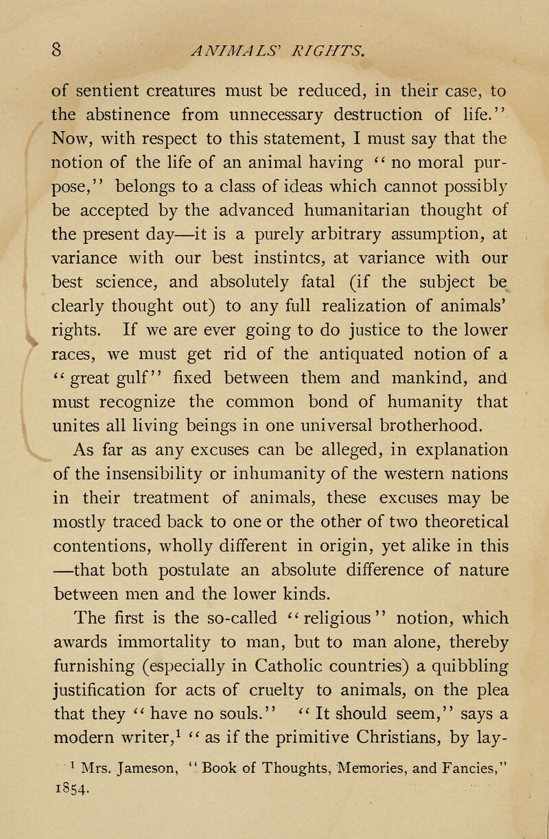 of sentient creatures must be reduced, in their case, to the abstinence from unnecessary destruction of life. Now, with respect to this statement, I must say that the notion of the Hfe of an animal having '' no moral pur- pose, belongs to a class of ideas which cannot possibly be accepted by the advanced humanitarian thought of the present day—it is a purely arbitrary assumption, at variance with our best instintcs, at variance with our best science, and absolutely fatal (if the subject be clearly thought out) to any full realization of animals' rights. If we are ever going to do justice to the lower races, we must get rid of the antiquated notion of a great gulf fixed between them and mankind, and must recognize the common bond of humanity that unites all living beings in one universal brotherhood. As far as any excuses can be alleged, in explanation of the insensibility or inhumanity of the western nations in their treatment of animals, these excuses may be mostly traced back to one or the other of two theoretical contentions, wholly different in origin, yet alike in this —that both postulate an absolute difference of nature between men and the lower kinds. The first is the so-called religious notion, which awards immortality to man, but to man alone, thereby furnishing (especially in Catholic countries) a quibbling justification for acts of cruelty to animals, on the plea that they  have no souls.  It should seem, says a modern writer,^  as if the primitive Christians, by lay- ^ Mrs. Jameson,  Book of Thoughts, Memories, and Fancies, 1854. ■ •