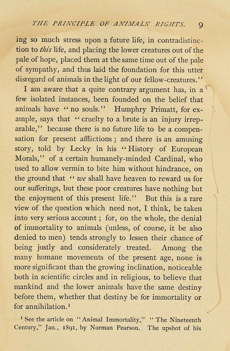 ing SO much stress upon a future life, in contradistinc- tion to this life, and placing the lower creatures out of the pale of hope, placed them at the same time out of the pale of sympathy, and thus laid the foundation for this utter disregard of animals in the light of our fellow-creatures. I am aware that a quite contrary argument has, in a few isolated instances, been founded on the belief that animals have ''no souls. Humphry Primatt, for ex- ample, says that '' cruelty to a brute is an injury irrep- arable, because there is no future life to be a compen- sation for present afflictions; and there is an amusing story, told by Lecky in his History of European Morals, of a certain humanely-minded Cardinal, who used to allow vermin to bite him without hindrance, on the ground that '' we shall have heaven to reward us for our sufferings, but these poor creatures have nothing but the enjoyment of this present life.'' But this is a rare view of the question which need not, I think, be taken into very serious account; for, on the whole, the denial of immortality to animals (unless, of course, it be also denied to men) tends strongly to lessen their chance of being justly and considerately treated. Among the many humane movements of the present age, none is more significant than the growing inclination, noticeable both in scientific circles and in religious, to believe that mankind and the lower animals have the same destiny before them, whether that destiny be for immortality or for annihilation.^ ' See the article on Animal Immortality,  The Nineteenth Century, Jan., 1891, by Norman Pearson. The upshot of his