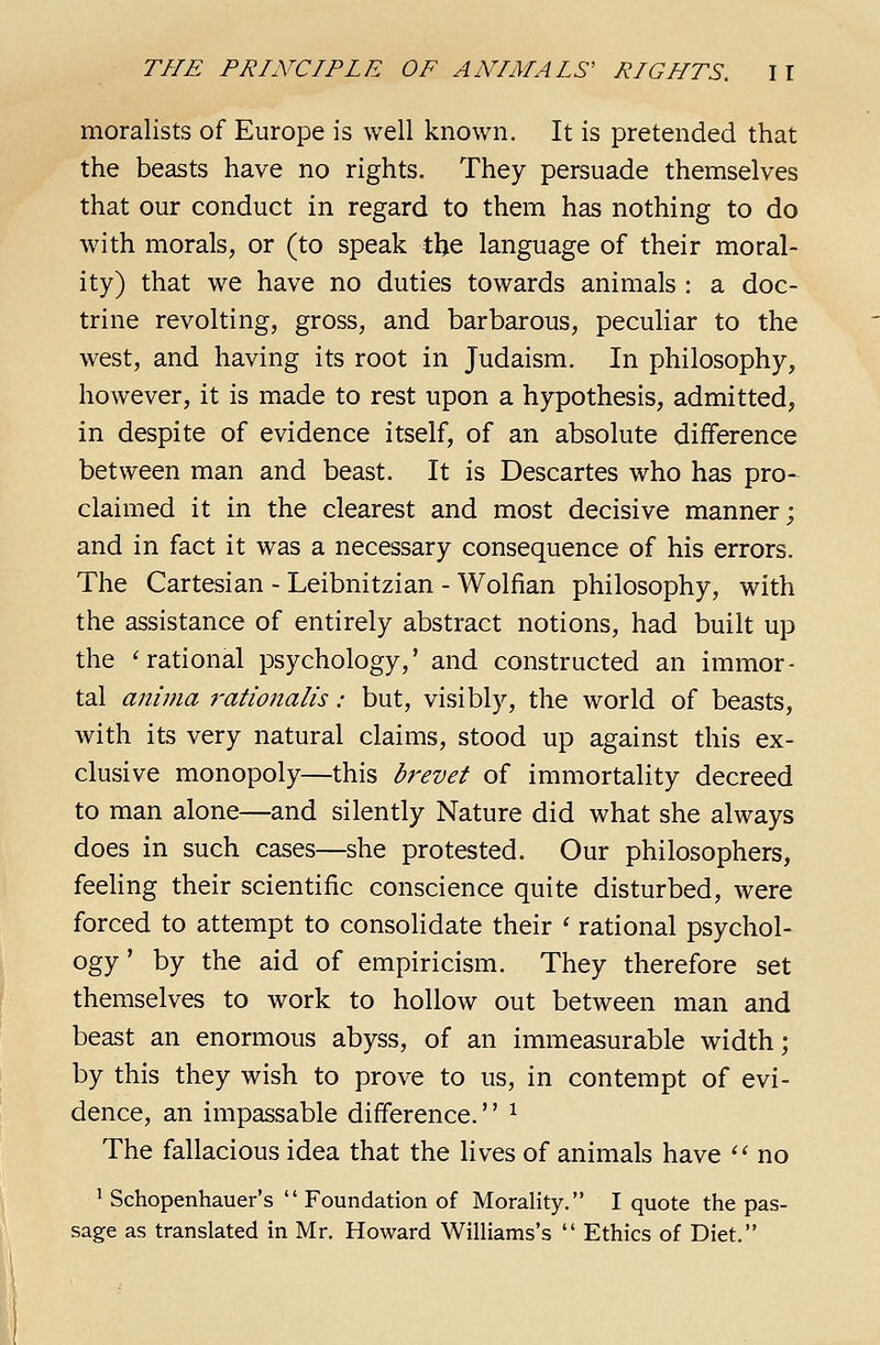 moralists of Europe is well known. It is pretended that the beasts have no rights. They persuade themselves that our conduct in regard to them has nothing to do with morals, or (to speak the language of their moral- ity) that we have no duties towards animals : a doc- trine revolting, gross, and barbarous, peculiar to the west, and having its root in Judaism. In philosophy, however, it is made to rest upon a hypothesis, admitted, in despite of evidence itself, of an absolute difference between man and beast. It is Descartes who has pro- claimed it in the clearest and most decisive manner; and in fact it was a necessary consequence of his errors. The Cartesian - Leibnitzian - Wolfian philosophy, with the assistance of entirely abstract notions, had built up the 'rational psychology,' and constructed an immor- tal anima rationalis: but, visibly, the world of beasts, with its very natural claims, stood up against this ex- clusive monopoly—this brevet of immortality decreed to man alone—and silently Nature did what she always does in such cases—she protested. Our philosophers, feehng their scientific conscience quite disturbed, were forced to attempt to consolidate their ' rational psychol- ogy' by the aid of empiricism. They therefore set themselves to work to hollow out between man and beast an enormous abyss, of an immeasurable width; by this they wish to prove to us, in contempt of evi- dence, an impassable difference.'' ^ The fallacious idea that the lives of animals have '^ no ' Schopenhauer's  Foundation of Morality. I quote the pas- sage as translated in Mr. Howard Williams's  Ethics of Diet.