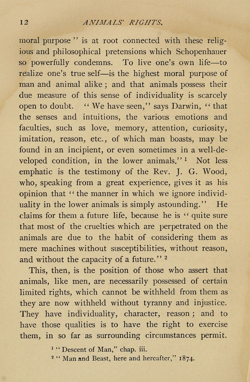 moral purpose is at root connected with these rehg- ious and philosophical pretensions which Schopenhauer so powerfully condemns. To live one's own life—to realize one's true self—is the highest moral purpose of man and animal alike; and that animals possess their due measure of this sense of individuality is scarcely open to doubt.  We have seen, says Darwin, '' that the senses and intuitions, the various emotions and faculties, such as love, memory, attention, curiosity, imitation, reason, etc., of which man boasts, may be found in an incipient, or even sometimes in a well-de- veloped condition, in the lower animals. ^ Not less emphatic is the testimony of the Rev. J. G. Wood, who, speaking from a great experience, gives it as his opinion that  the manner in which Ave ignore individ- uality in the lower animals is simply astounding. He claims for them a future life, because he is  quite sure that most of the cruelties which are perpetrated on the animals are due to the habit of considering them as mere machines without susceptibilities, without reason, and without the capacity of a future.^' ^ This, then, is the position of those who assert that animals, like men, are necessarily possessed of certain limited rights, which cannot be withheld from them as they are now withheld without tyranny and injustice. They have individuality, character, reason; and to have those qualities is to have the right to exercise them, in so far as surrounding circumstances permit. ^  Descent of Man, chap. iii. 2  Man and Beast, here and hereafter, 1874.