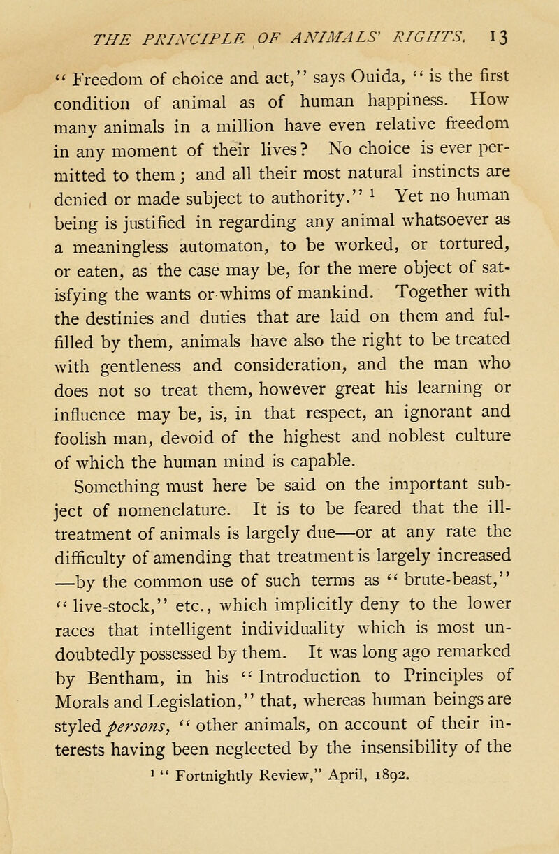 *' Freedom of choice and act, says Ouida, '' is the first condition of animal as of human happiness. How many animals in a million have even relative freedom in any moment of their lives ? No choice is ever per- mitted to them; and all their most natural instincts are denied or made subject to authority. ^ Yet no human being is justified in regarding any animal whatsoever as a meaningless automaton, to be worked, or tortured, or eaten, as the case may be, for the mere object of sat- isfying the wants or-whims of mankind. Together with the destinies and duties that are laid on them and ful- filled by them, animals have also the right to be treated with gentleness and consideration, and the man who does not so treat them, however great his learning or influence may be, is, in that respect, an ignorant and foolish man, devoid of the highest and noblest culture of which the human mind is capable. Something must here be said on the important sub- ject of nomenclature. It is to be feared that the ill- treatment of animals is largely due—or at any rate the difficulty of amending that treatment is largely increased —by the common use of such terms as '' brute-beast, <' live-stock, etc., which implicitly deny to the lower races that intelligent individuality which is most un- doubtedly possessed by them. It was long ago remarked by Bentham, in his ''Introduction to Principles of Morals and Legislation, that, whereas human beings are ^XyX^di persons,  other animals, on account of their in- terests having been neglected by the insensibility of the 1  Fortnightly Review, April, 1892.