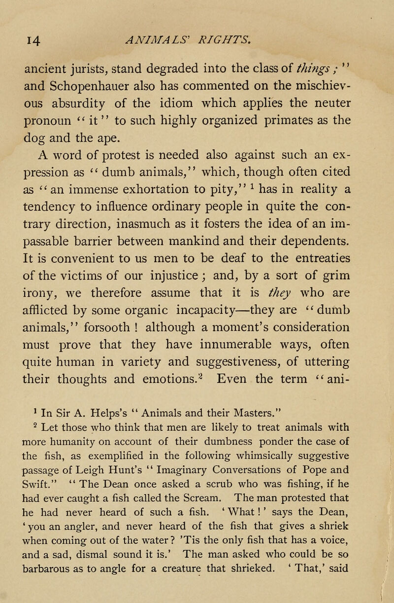 ancient jurists, stand degraded into the class of tJmigs ; '' and Schopenhauer also has commented on the mischiev- ous absurdity of the idiom which applies the neuter pronoun  it to such highly organized primates as the dog and the ape. A word of protest is needed also against such an ex- pression as  dumb animals, which, though often cited as ''an immense exhortation to pity, ^ has in reality a tendency to influence ordinary people in quite the con- trary direction, inasmuch as it fosters the idea of an im- passable barrier between mankind and their dependents. It is convenient to us men to be deaf to the entreaties of the victims of our injustice ; and, by a sort of grim irony, we therefore assume that it is they who are afllicted by some organic incapacity—they are ''dumb animals, forsooth ! although a moment's consideration must prove that they have innumerable ways, often quite human in variety and suggestiveness, of uttering their thoughts and emotions.'^ Even the term  ani- ' In Sir A. Helps's  Animals and their Masters. ^ Let those who think that men are likely to treat animals with more humanity on account of their dumbness ponder the case of the fish, as exemplified in the following whimsically suggestive passage of Leigh Hunt's  Imaginary Conversations of Pope and Swift.  The Dean once asked a scrub who was fishing, if he had ever caught a fish called the Scream. The man protested that he had never heard of such a fish. ' What! * says the Dean, ' you an angler, and never heard of the fish that gives a shriek when coming out of the water? 'Tis the only fish that has a voice, and a sad, dismal sound it is.' The man asked who could be so barbarous as to angle for a creature that shrieked. ' That,' said