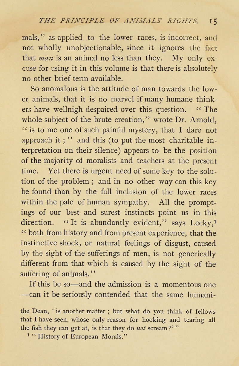 mals, as applied to the lower races, is incorrect, and not wholly unobjectionable, since it ignores the fact that man is an animal no less than they. My only ex- cuse for using it in this volume is that there is absolutely no other brief term available. So anomalous is the attitude of man towards the low- er animals, that it is no marvel if many humane think- ers have wellnigh despaired over this question. '^ The whole subject of the brute creation,'' wrote Dr. Arnold, ^ Ms to me one of such painful mystery, that I dare not approach it;  and this (to put the most charitable in- terpretation on their silence) appears to be the position of the majority of moralists and teachers at the present time. Yet there is urgent need of some key to the solu- tion of the problem ; and in no other way can this key be found than by the full inclusion of the lower races within the pale of human sympathy. All the prompt- ings of our best and surest instincts point us in this direction. *'It is abundantly evident, says Lecky,i  both from history and from present experience, that the instinctive shock, or natural feelings of disgust, caused by the sight of the sufferings of men, is not generically different from that which is caused by the sight of the suffering of animals.'' If this be so—and the admission is a momentous one —can it be seriously contended that the same humani- the Dean, ' is another matter ; but what do you think of fellows that I have seen, whose only reason for hooking and tearing all the fish they can get at, is that they do not scream?'  *  History of European Morals.