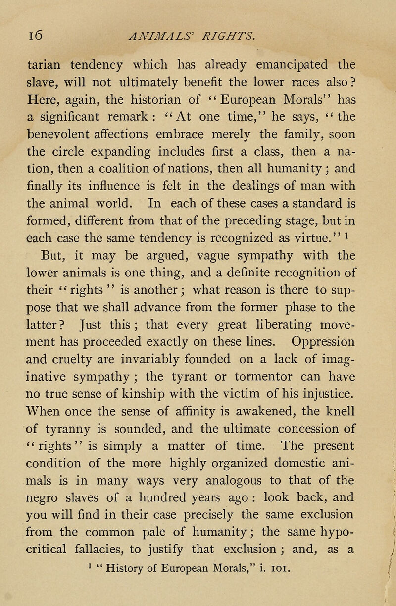tarian tendency which has already emancipated the slave, will not ultimately benefit the lower races also? Here, again, the historian of ** European Morals has a significant remark: ^'At one time, he says, the benevolent affections embrace merely the family, soon the circle expanding includes first a class, then a na- tion, then a coalition of nations, then all humanity; and finally its influence is felt in the dealings of man with the animal world. In each of these cases a standard is formed, different from that of the preceding stage, but in each case the same tendency is recognized as virtue.'' ^ But, it may be argued, vague sympathy with the lower animals is one thing, and a definite recognition of their rights  is another; what reason is there to sup- pose that we shall advance from the former phase to the latter ? Just this; that every great liberating move- ment has proceeded exactly on these lines. Oppression and cruelty are invariably founded on a lack of imag- inative sympathy; the tyrant or tormentor can have no true sense of kinship with the victim of his injustice. When once the sense of affinity is awakened, the knell of tyranny is sounded, and the ultimate concession of *' rights'' is simply a matter of time. The present condition of the more highly organized domestic ani- mals is in many ways very analogous to that of the negro slaves of a hundred years ago : look back, and you will find in their case precisely the same exclusion from the common pale of humanity; the same hypo- critical fallacies, to justify that exclusion; and, as a