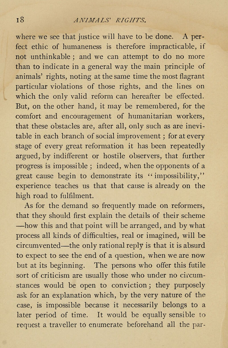 where we see that justice will have to be done. A per- fect ethic of humaneness is therefore impracticable, if not unthinkable ; and we can attempt to do no more than to indicate in a general way the main principle of animals' rights, noting at the same time the most flagrant particular violations of those rights, and the lines on which the only valid reform can hereafter be effected. But, on the other hand, it may be remembered, for tliQ comfort and encouragement of humanitarian workers, that.these obstacles are, after all, only such as are inevi- table in each branch of social improvement; for at every stage of every great reformation it has been repeatedly argued, by indifferent or hostile observers, that further progress is impossible ; indeed, when the opponents of a great cause begin to demonstrate its ''impossibility, experience teaches us that that cause is already on the high road to fulfilment. As for the demand so frequently made on reformers, that they should first explain the details of their scheme —how this and that point will be arranged, and by what process all kinds of difficulties, real or imagined, will be circumvented—the only rational reply is that it is absurd to expect to see the end of a question, when we are now but at its beginning. The persons who offer this futile sort of criticism are usually those who under no circum- stances would be open to conviction \ they purposely ask for an explanation which, by the very nature of the case, is impossible because it necessarily belongs to a later period of time. It would be equally sensible to request a traveller td enumerate beforehand all the par-
