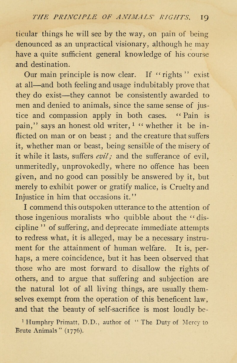ticular things he will see by the way, on pain of being denounced as an unpractical visionary, although he may have a quite sufficient general knowledge of his course and destination. Our main principle is now clear. If '''rights  exist at all—and both feeling and usage indubitably prove that they do exist—they cannot be consistently awarded to men and denied to animals, since the same sense of jus- tice and compassion apply in both cases. ''Pain is pain, says an honest, old writer, ^  whether it be in- flicted on man or on beast; and the creature that suffers it, whether man or beast, being sensible of the misery of it while it lasts, suffers evil; and the sufferance of evil, unmeritedly, unprovokedly, where no offence has been given, and no good can possibly be answered by it, but merely to exhibit power or gratify malice, is Cruelty and Injustice in him that occasions it. I commend this outspoken utterance to the attention of those ingenious moralists who quibble about the dis- cipline  of suffering, and deprecate immediate attempts to redress what, it is alleged, may be a necessary instru- ment for the attainment of human welfare. It is, per- haps, a mere coincidence, but it has been observed that those who are most forward to disallow the rights of others, and to argue that suffering and subjection are the natural lot of all living things, are usually them- selves exempt from the operation of this beneficent law, and that the beauty of self-sacrifice is most loudly be- ^ Humphry Primatt, D.D., author of  The Duty of Mercy to Brute Animals  (1776).
