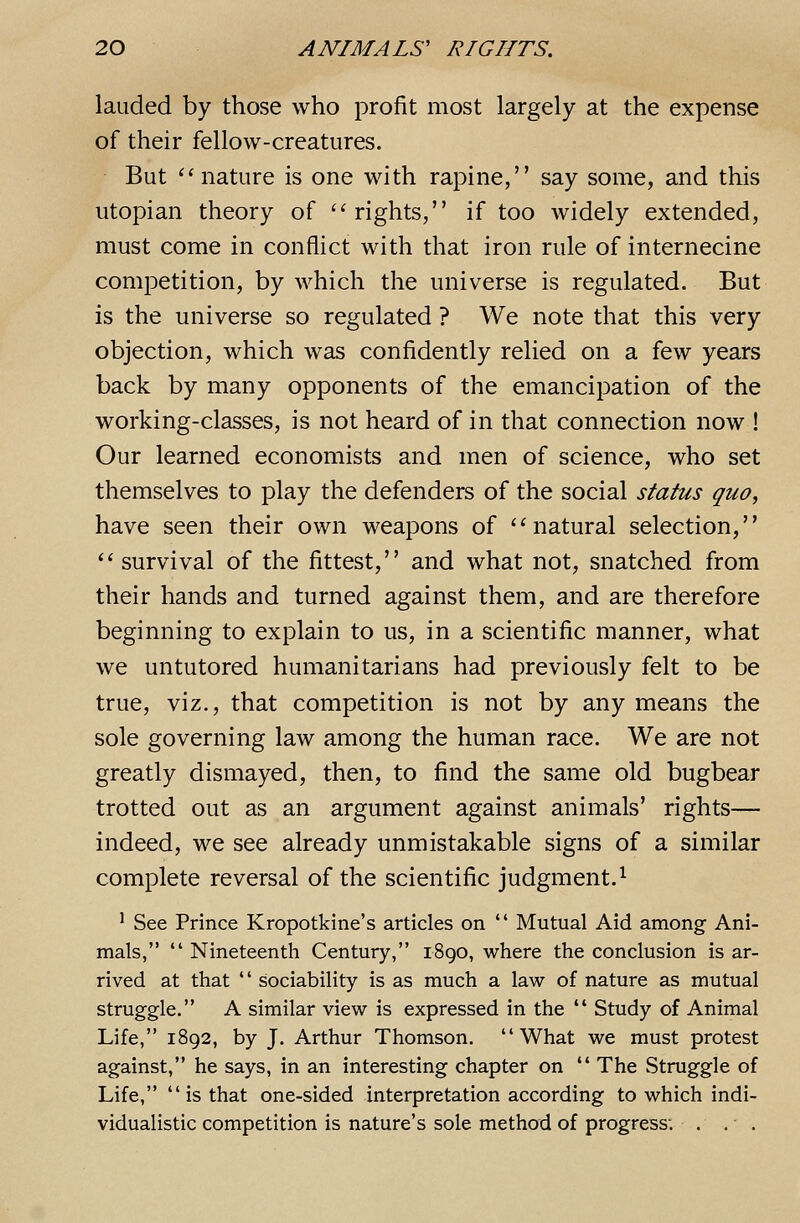 lauded by those who profit most largely at the expense of their fellow-creatures. But ''nature is one with rapine, say some, and this Utopian theory of ''rights, if too widely extended, must come in conflict with that iron rule of internecine competition, by which the universe is regulated. But is the universe so regulated ? We note that this very objection, which was confidently relied on a few years back by many opponents of the emancipation of the working-classes, is not heard of in that connection now ! Our learned economists and men of science, who set themselves to play the defenders of the social status quo, have seen their own weapons of natural selection,  survival of the fittest, and what not, snatched from their hands and turned against them, and are therefore beginning to explain to us, in a scientific manner, what we untutored humanitarians had previously felt to be true, viz., that competition is not by any means the sole governing law among the human race. We are not greatly dismayed, then, to find the same old bugbear trotted out as an argument against animals' rights— indeed, we see already unmistakable signs of a similar complete reversal of the scientific judgment.^ ^ See Prince Kropotkine's articles on  Mutual Aid among Ani- mals,  Nineteenth Century, 1890, where the conclusion is ar- rived at that '' sociability is as much a law of nature as mutual struggle. A similar view is expressed in the  Study of Animal Life, 1892, by J. Arthur Thomson. What we must protest against, he says, in an interesting chapter on  The Struggle of Life,  is that one-sided interpretation according to which indi- vidualistic competition is nature's sole method of progress; . . .