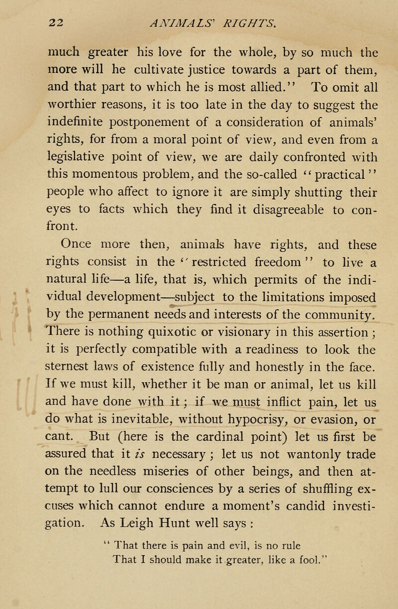 much greater his love for the whole, by so much the more will he cultivate justice towards a part of them, and that part to which he is most allied. To omit all worthier reasons, it is too late in the day to suggest the indefinite postponement of a consideration of animals' rights, for from a moral point of view, and even from a legislative point of view, we are daily confronted with this momentous problem, and the so-called ''practical  people who affect to ignore it are simply shutting their eyes to facts which they find it disagreeable to con- front. Once more then, animals have rights, and these rights consist in the''restricted freedom to Hve a natural life—a life, that is, which permits of the indi- vidual development—subject to the limitations imposed by the permanent needs and interests of the community. There is nothing quixotic or visionary in this assertion; it is perfectly compatible with a readiness to look the sternest laws of existence fully and honestly in the face. If we must kill, whether it be man or animal, let us kill and have done with it; if we must inflict pain, let us do what is inevitable, without hypocrisy, or evasion, or cant. But (here is the cardinal point) let us first be assured that it is necessary ; let us not wantonly trade on the needless miseries of other beings, and then at- tempt to lull our consciences by a series of shuffling ex- cuses which cannot endure a moment's candid investi- gation. As Leigh Hunt well says :  That there is pain and evil, is no rule That I should make it greater, like a fool.