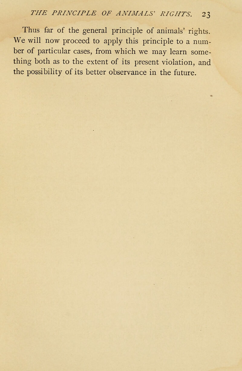 Thus far of the general principle of animals' rights. We will now proceed to apply this principle to a num- ber of particular cases, from which we may learn some- thing both as to the extent of its present violation, and the possibility of its better observance in the future.