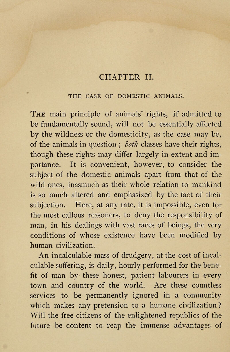 CHAPTER II. THE CASE OF DOMESTIC ANIMALS. The main principle of animals' rights, if admitted to be fundamentally sound, will not be essentially affected by the wildness or the domesticity, as the case may be, of the animals in question ; both classes have their rights, though these rights may differ largely in extent and im- portance. It is convenient, however, to consider the subject of the domestic animals apart from that of the wild ones, inasmuch as their whole relation to mankind is so much altered and emphasized by the fact of their subjection. Here, at any rate, it is impossible, even for the most callous reasoners, to deny the responsibility of man, in his dealings with vast races of beings, the very conditions of whose existence have been modified by human civilization. An incalculable mass of drudgery, at the cost of incal- culable suffering, is daily, hourly performed for the bene- fit of man by these honest, patient labourers in every town and country of the world. Are these countless services to be permanently ignored in a community which makes any pretension to a humane civilization ? Will the free citizens of the enlightened republics of the future be content to reap the immense advantages of