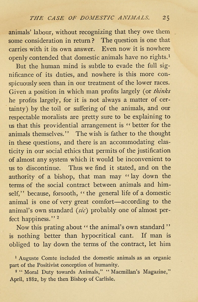 animals' labour, without recognizing that they owe them some consideration in return ? The question is one that carries with it its own answer. Even now it is nowhere openly contended that domestic animals have no rights.^ But the human mind is subtle to evade the full sig- nificance of its duties, and nowhere is this more con- spicuously seen than in our treatment of the lower races. Given a position in which man profits largely (or thinks he profits largely, for it is not always a matter of cer- tainty) by the toil or suffering of the animals, and our respectable moralists are pretty sure to be explaining to us that this providential arrangement is '' better for the animals themselves.'' The wish is father to the thought in these questions, and there is an accommodating elas- ticity in our social ethics that permits of the justification of almost any system which it would be inconvenient to us to discontinue. Thus we find it stated, and on the authority of a bishop, that man may lay down the terms of the social contract between animals and him- self, because, forsooth, the general life of a domestic animal is one of very great comfort—according to the animal's own standard {sic) probably one of almost per- fect happiness. ^ Now this prating about  the animal's own standard  is nothing better than hypocritical cant. If man is obliged to lay down the terms of the contract, let him ^ Auguste Comte included the domestic animals as an organic part of the Positivist conception of humanity. ■■* Moral Duty towards Animals,  Macmillan's Magazine, April, 1882, by the then Bishop of Carlisle.