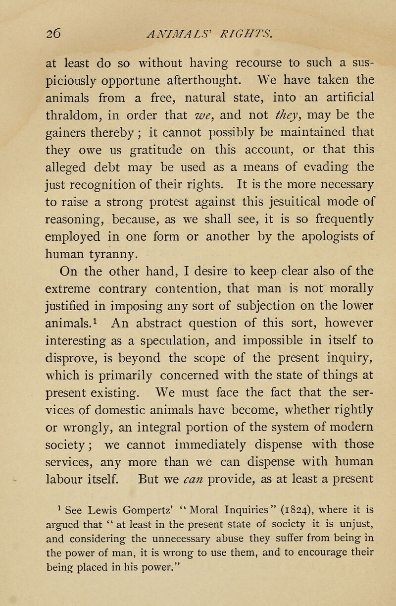 at least do so without having recourse to such a sus- piciously opportune afterthought. We have taken the animals from a free, natural state, into an artificial thraldom, in order that we, and not they, may be the gainers thereby; it cannot possibly be maintained that they owe us gratitude on this account, or that this alleged debt may be used as a means of evading the just recognition of their rights. It is the more necessary to raise a strong protest against this Jesuitical mode of reasoning, because, as we shall see, it is so frequently employed in one form or another by the apologists of human tyranny. On the other hand, I desire to keep clear also of the extreme contrary contention, that man is not morally justified in imposing any sort of subjection on the lower animals. 1 An abstract question of this sort, however interesting as a speculation, and impossible in itself to disprove, is beyond the scope of the present inquiry, which is primarily concerned with the state of things at present existing. We must face the fact that the ser- vices of domestic animals have become, whether rightly or wrongly, an integral portion of the system of modern society; we cannot immediately dispense with those services, any more than we can dispense with human labour itself. But we can provide, as at least a present ^ See Lewis Gompertz' Moral Inquiries (1824), where it is argued that  at least in the present state of society it is unjust, and considering the unnecessary abuse they suffer from being in the power of man, it is wrong to use them, and to encourage their being placed in his power.