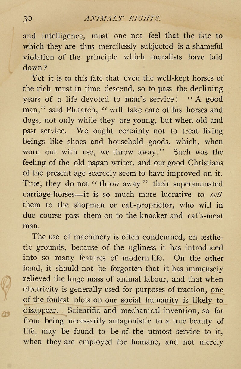 and intelligence, must one not feel that the fate to which they are thus mercilessly subjected is a shameful violation of the principle which moralists have laid down? Yet it is to this fate that even the well-kept horses of the rich must in time descend, so to pass the declining years of a life devoted to man's service! ''A good man, said Plutarch, '' will take care of his horses and dogs, not only while they are young, but when old and past service. We ought certainly not to treat living beings like shoes and household goods, which, when worn out with use, we throw away. Such was the feeling of the old pagan writer, and our good Christians of the present age scarcely seem to have improved on it. True, they do not ' '■ throw away '' their superannuated carriage-horses—it is so much more lucrative to sell them to the shopman or cab-proprietor, who will in due course pass them on to the knacker and cat's-meat man. The use of machinery is often condemned, on aesthe- tic grounds, because of the ugliness it has introduced into so many features of modern life. On the other hand, it should not be forgotten that it has immensely relieved the huge mass of animal labour, and that when electricity is generally used for purposes of traction, one of the foulest blots on our social humanity is likely to disappear. Scientific and mechanical invention, so far from being necessarily antagonistic to a true beauty of life, may be found to be of the utmost service to it, when they are employed for humane, and not merely