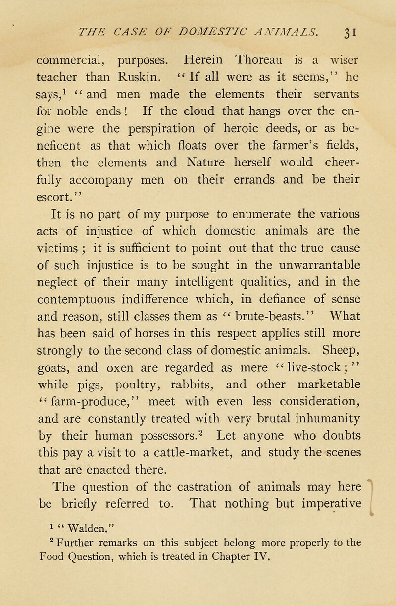 commercial, purposes. Herein Thoreau is a wiser teacher than Ruskin. ''If all were as it seems, he says,^  and men made the elements their servants for noble ends ! If the cloud that hangs over the en- gine were the perspiration of heroic deeds, or as be- neficent as that which floats over the farmer's fields, then the elements and Nature herself would cheer- fully accompany men on their errands and be their escort. It is no part of my purpose to enumerate the various acts of injustice of which domestic animals are the victims ; it is sufficient to point out that the true cause of such injustice is to be sought in the unwarrantable neglect of their many intelligent qualities, and in the contemptuous indifference which, in defiance of sense and reason, still classes them as ^' brute-beasts. What has been said of horses in this respect applies still more strongly to the second class of domestic animals. Sheep, goats, and oxen are regarded as mere '' live-stock;'' while pigs, poultry, rabbits, and other marketable ''farm-produce, meet with even less consideration, and are constantly treated with very brutal inhumanity by their human possessors.^ Let anyone who doubts this pay a visit to a cattle-market, and study the scenes that are enacted there. The question of the castration of animals may here be briefly referred to. That nothing but imperative 1  Walden. ^ Further remarks on this subject belong more properly to the Food Question, which is treated in Chapter IV.