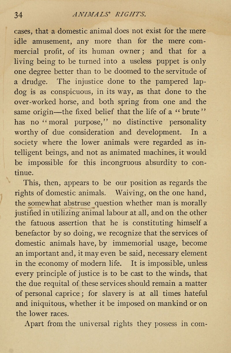 cases, that a domestic animal does not exist for the mere idle amusement, any more than for the mere com- mercial profit, of its human owner; and that for a living being to be turned into a useless puppet is only one degree better than to be doomed to the servitude of a drudge. The injustice done to the pampered lap- dog is as conspicuous, in its way, as that done to the over-worked horse, and both spring from one and the same origin—the fixed belief that the life of a ^' brute  has no ''moral purpose, no distinctive personality worthy of due consideration and development. In a society where the lower animals were regarded as in- telhgent beings, and not as animated machines, it would be impossible for this incongruous absurdity to con- tinue. This, then, appears to be our position as regards the rights of domestic animals. Waiving, on the one hand, the somewhat abstruse question whether man is morally justified in utilizing animal labour at all, and on the other the fatuous assertion that he is constituting himself a benefactor by so doing, we recognize that the services of domestic animals have, by immemorial usage, become an important and, it may even be said, necessary element in the economy of modern life. It is impossible, unless every principle of justice is to be cast to the winds, that the due requital of these services should remain a matter of personal caprice; for slavery is at all times hateful and iniquitous, whether it be imposed on mankind or on the lower races. Apart from the universal rights they jDossess in com-