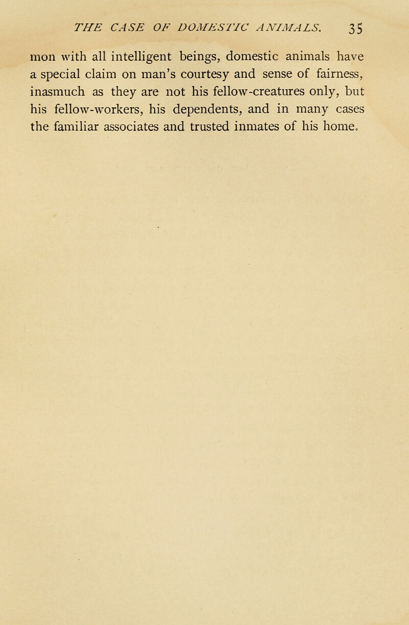 mon with all intelligent beings, domestic animals have a special claim on man's courtesy and sense of fairness, inasmuch as they are not his fellow-creatures only, but his fellow-workers, his dependents, and in many cases the familiar associates and trusted inmates of his home^