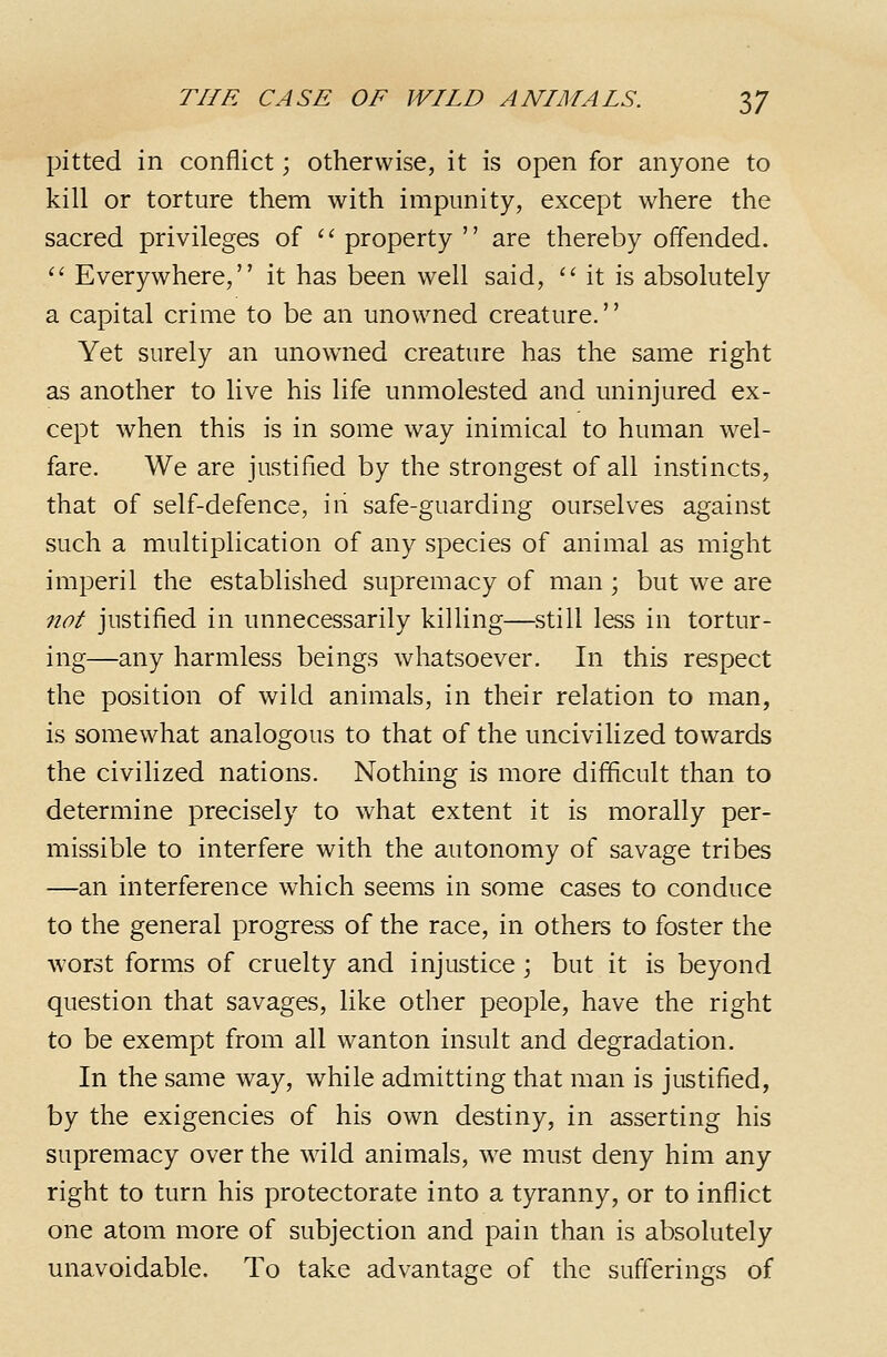 pitted in conflict; otherwise, it is open for anyone to kill or torture them with impunity, except where the sacred privileges of '^ property  are thereby offended. '' Everywhere, it has been well said, ''it is absolutely a capital crime to be an unowned creature. Yet surely an unowned creature has the same right as another to live his life unmolested and uninjured ex- cept when this is in some way inimical to human wel- fare. We are justified by the strongest of all instincts, that of self-defence, iii safe-guarding ourselves against such a multiplication of any species of animal as might imj3eril the established supremacy of man ; but we are not justified in unnecessarily killing—still less in tortur- ing—any harmless beings whatsoever. In this respect the position of wild animals, in their relation to man, is somewhat analogous to that of the uncivilized towards the civilized nations. Nothing is more difficult than to determine precisely to what extent it is morally per- missible to interfere with the autonomy of savage tribes —an interference which seems in some cases to conduce to the general progress of the race, in others to foster the worst forms of cruelty and injustice; but it is beyond question that savages, like other people, have the right to be exempt from all wanton insult and degradation. In the same way, while admitting that man is justified, by the exigencies of his own destiny, in asserting his supremacy over the wild animals, we must deny him any right to turn his protectorate into a tyranny, or to inflict one atom more of subjection and pain than is absolutely unavoidable. To take advantage of the sufferings of