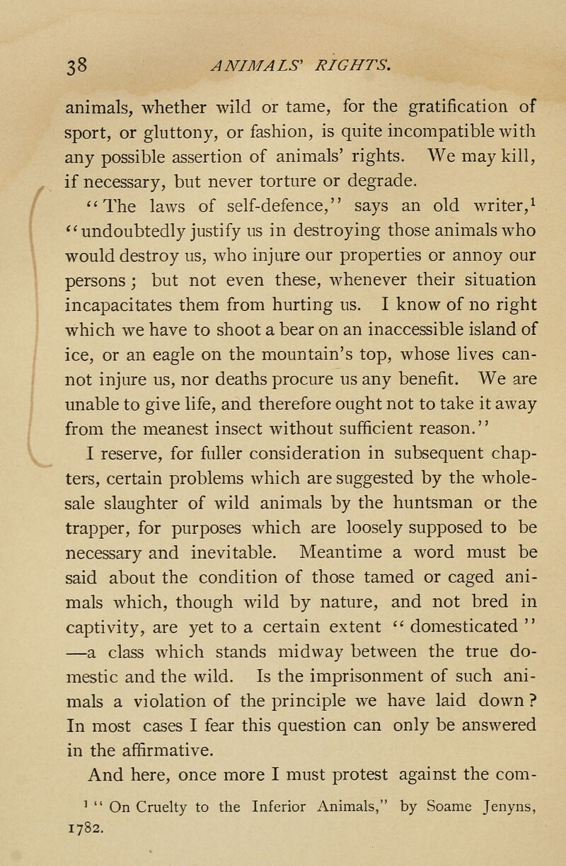 animals, whether wild or tame, for the gratification of sport, or gluttony, or fashion, is quite incompatible with any possible assertion of animals' rights. We may kill, if necessary, but never torture or degrade. The laws of self-defence, says an old writer,^ ** undoubtedly justify us in destroying those animals who would destroy us, who injure our properties or annoy our persons; but not even these, whenever their situation incapacitates them from hurting us. I know of no right which we have to shoot a bear on an inaccessible island of ice, or an eagle on the mountain's top, whose lives can- not injure us, nor deaths procure us any benefit. We are unable to give life, and therefore ought not to take it away from the meanest insect without sufficient reason. I reserve, for fuller consideration in subsequent chap- ters, certain problems which are suggested by the whole- sale slaughter of wild animals by the huntsman or the trapper, for purposes which are loosely supposed to be necessary and inevitable. Meantime a word must be said about the condition of those tamed or caged ani- mals which, though wild by nature, and not bred in captivity, are yet to a certain extent  domesticated  —a class which stands midway between the true do- mestic and the wild. Is the imprisonment of such ani- mals a violation of the principle we have laid down ? In most cases I fear this question can only be answered in the affirmative. And here, once more I must protest against the com- '  On Cruelty to the Inferior Animals, by Soame Jenyns, 1782.