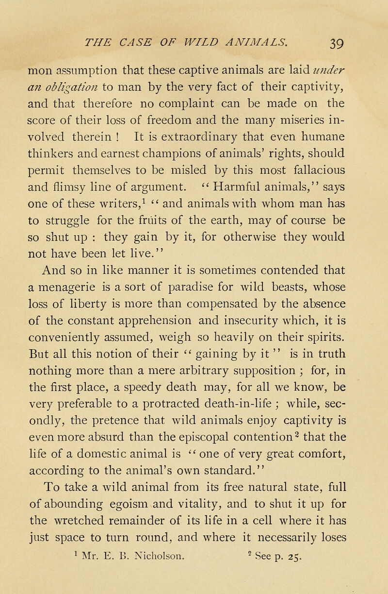 mon assumption that these captive animals are laid under an obligation to man by the very fact of their captivity, and that therefore no complaint can be made on the score of their loss of freedom and the many miseries in- volved therein ! It is extraordinary that even humane thinkers and earnest champions of animals' rights, should permit themselves to be misled by this most fallacious and flimsy line of argument. '' Harmful animals, says one of these writers,^  and animals with whom man has to struggle for the fruits of the earth, may of course be so shut up : they gain by it, for otherwise they would not have been let live.'' And so in like manner it is sometimes contended that a menagerie is a sort of paradise for wild beasts, whose loss of liberty is more than compensated by the absence of the constant apprehension and insecurity which, it is conveniently assumed, weigh so heavily on their spirits. But all this notion of their  gaining by it  is in truth nothing more than a mere arbitrary supposition ; for, in the first place, a speedy death may, for all we know, be very preferable to a protracted death-in-life ; while, sec- ondly, the pretence that wild animals enjoy captivity is even more absurd than the episcopal contention^ that the life of a domestic animal is '•^ one of very great comfort, according to the animal's own standard. To take a wild animal from its free natural state, full of abounding egoism and vitality, and to shut it up for the wretched remainder of its life in a cell where it has just space to turn round, and where it necessarily loses ^ Mr. E. B. Nicholson. ^ See p. 25.