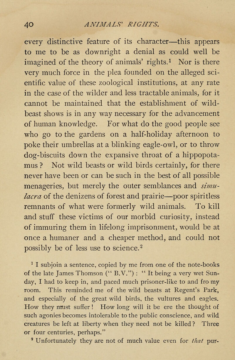 every distinctive feature of its character—this appears to me to be as downright a denial as could well be imagined of the theory of animals' rights. ^ Nor is there very much force in the plea founded on the alleged sci- entific value of these zoological institutions, at any rate in the case of the wilder and less tractable animals, for it cannot be maintained that the establishment of wild- beast shows is in any way necessary for the advancement of human knowledge. For what do the good people see who go to the gardens on a half-holiday afternoon to poke their umbrellas at a blinking eagle-owl, or to throw dog-biscuits down the expansive throat of a hippopota- mus ? Not wild beasts or wild birds certainly, for there never have been or can be such in the best of all possible menageries, but merely the outer semblances and simu- lacra of the denizens of forest and prairie—poor spiritless remnants of what were formerly wild animals. To kill and stuff these victims of our morbid curiosity, instead of immuring them in lifelong imprisonment, would be at once a humaner and a cheaper method, and could not possibly be of less use to science.^ ' I subjoin a sentence, copied by me from one of the note-books of the late James Thomson ( B.V.) : It being a very wet Sun- day, I had to keep in, and paced much prisoner-like to and fro my room. This reminded me of the wild beasts at Regent's Park, and especially of the great wild birds, the vultures and eagles. How they must suffer ! How long will it be ere the thought of such agonies becomes intolerable to the public conscience, and wild creatures be left at liberty when they need not be killed ? Three or four centuries, perhaps. ' Unfortunately they are not of much value even for that pur-