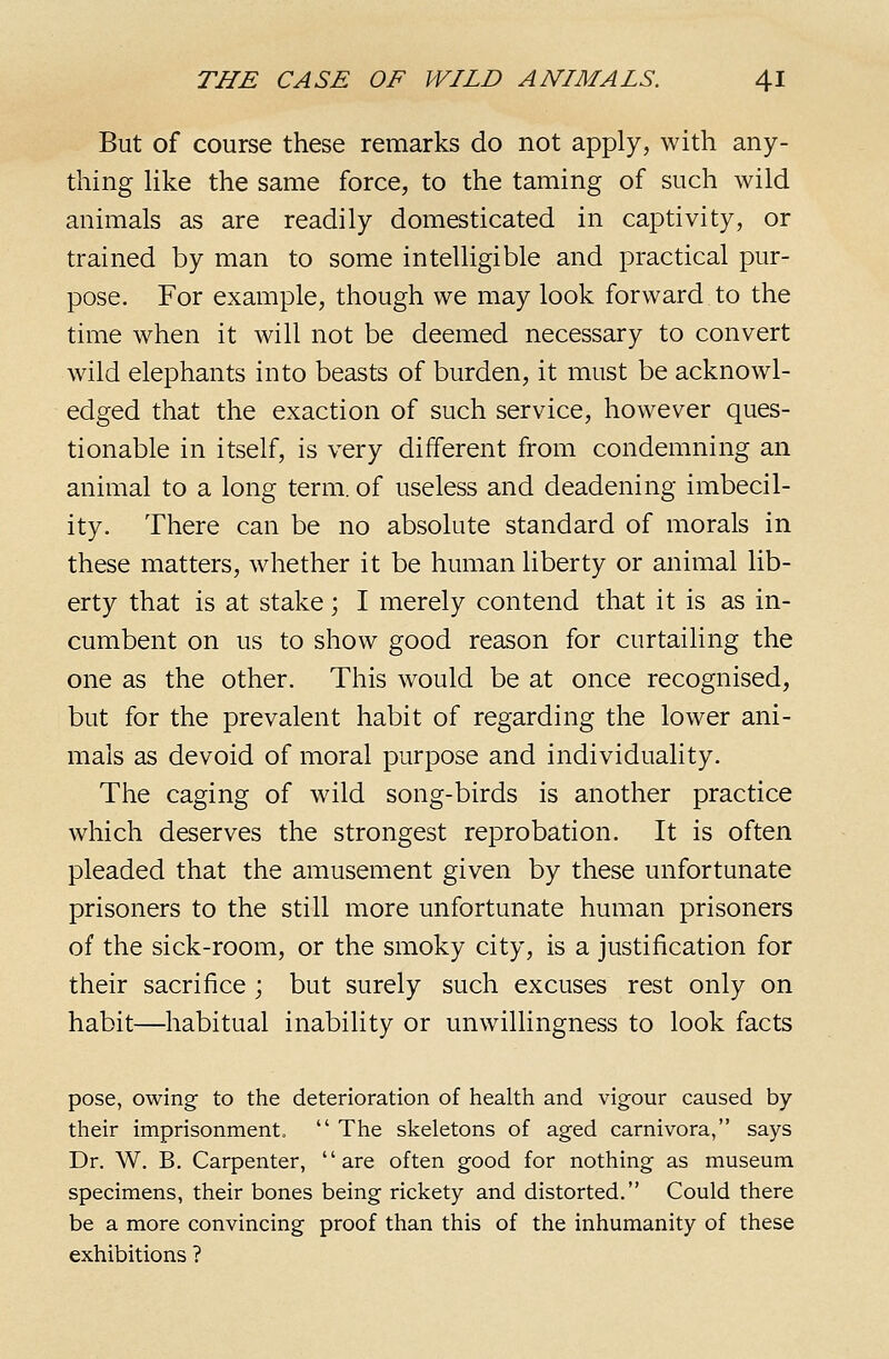 But of course these remarks do not apply, with any- thing Uke the same force, to the taming of such wild animals as are readily domesticated in captivity, or trained by man to some intelligible and practical pur- pose. For example, though we may look forward to the time when it will not be deemed necessary to convert wild elephants into beasts of burden, it must be acknowl- edged that the exaction of such service, however ques- tionable in itself, is very different from condemning an animal to a long term, of useless and deadening imbecil- ity. There can be no absolute standard of morals in these matters, whether it be human liberty or animal lib- erty that is at stake; I merely contend that it is as in- cumbent on us to show good reason for curtailing the one as the other. This would be at once recognised, but for the prevalent habit of regarding the lower ani- mals as devoid of moral purpose and individuality. The caging of wild song-birds is another practice which deserves the strongest reprobation. It is often pleaded that the amusement given by these unfortunate prisoners to the still more unfortunate human prisoners of the sick-room, or the smoky city, is a justification for their sacrifice ; but surely such excuses rest only on habit—habitual inability or unwillingness to look facts pose, owing- to the deterioration of health and vigour caused by their imprisonment. The skeletons of aged carnivora, says Dr. W. B. Carpenter, are often good for nothing as museum specimens, their bones being rickety and distorted. Could there be a more convincing proof than this of the inhumanity of these exhibitions ?