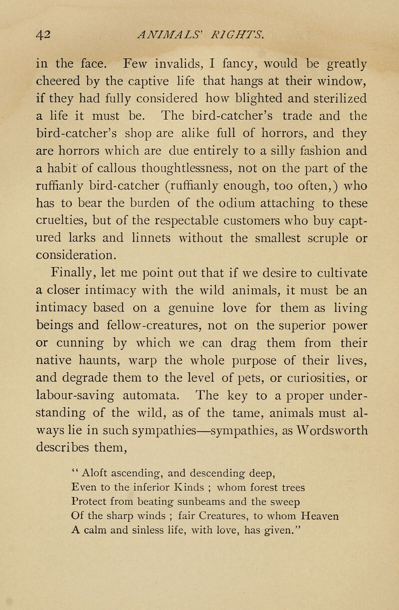 in the face. Few invalids, I fancy, would be greatly cheered by the captive life that hangs at their window, if they had fully considered how blighted and sterilized a life it must be. The bird-catcher's trade and the bird-catcher's shop are alike full of horrors, and they are horrors which are due entirely to a silly fashion and a habit of callous thoughtlessness, not on the part of the ruffianly bird-catcher (ruffianly enough, too often,) who has to bear the burden of the odium attaching to these cruelties, but of the respectable customers who buy capt- ured larks and linnets without the smallest scruple or consideration. Finally, let me point out that if we desire to cultivate a closer intimacy with the wild animals, it must be an intimacy based on a genuine love for them as living beings and fellow-creatures, not on the superior power or cunning by which we can drag them from their native haunts, warp the whole purpose of their lives, and degrade them to the level of pets, or curiosities, or labour-saving automata. The key to a proper under- standing of the wild, as of the tame, animals must al- ways lie in such sympathies—sympathies, as Wordsworth describes them,  Aloft ascending, and descending deep, Even to the inferior Kinds ; whom forest trees Protect from beating sunbeams and tlie sweep Of the sharp winds ; fair Creatures, to whom Heaven A calm and sinless life, with love, has given.