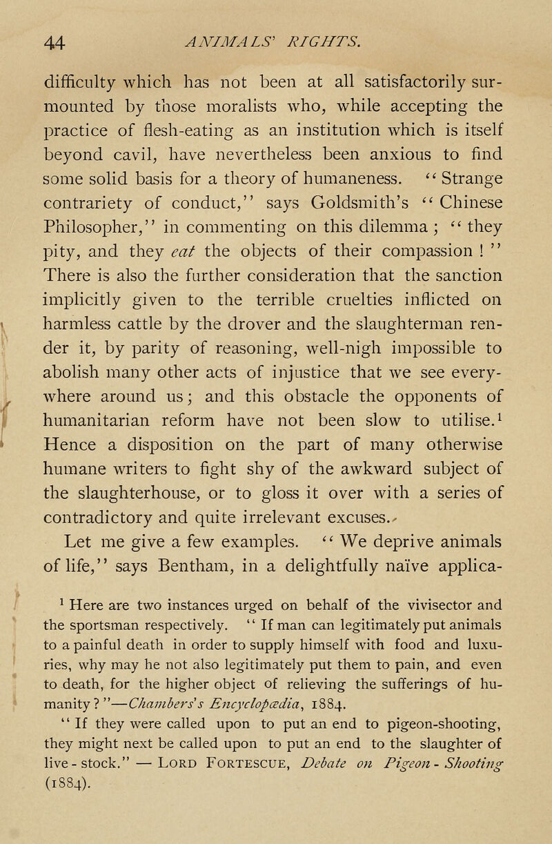 difficulty which has not been at all satisfactorily sur- mounted by those moralists who, while accepting the practice of flesh-eating as an institution which is itself beyond cavil, have nevertheless been anxious to find some solid basis for a theory of humaneness. '' Strange contrariety of conduct, says Goldsmith's '' Chinese Philosopher, in commenting on this dilemma;  they pity, and they eat the objects of their compassion !  There is also the further consideration that the sanction implicitly given to the terrible cruelties inflicted on harmless cattle by the drover and the slaughterman ren- der it, by parity of reasoning, well-nigh impossible to abolish many other acts of injustice that we see every- where around us; and this obstacle the opponents of humanitarian reform have not been slow to utilise.^ Hence a disposition on the part of many otherwise humane writers to fight shy of the awkward subject of the slaughterhouse, or to gloss it over with a series of contradictory and quite irrelevant excuses.- Let me give a few examples. '^ We deprive animals of life, says Bentham, in a delightfully naive applica- ^ Here are two instances urged on behalf of the vivisector and the sportsman respectively.  If man can legitimately put animals to a painful death in order to supply himself with food and luxu- ries, why may he not also legitimately put them to pain, and even to death, for the higher object of relieving the sufferings of hu- manity ? —Chambers s Eiicyclopcedia^ 1884.  If they were called upon to put an end to pigeon-shooting, they might next be called upon to put an end to the slaughter of live-stock. — Lord Fortescue, Debate on Pigeon- Shooting (1884).