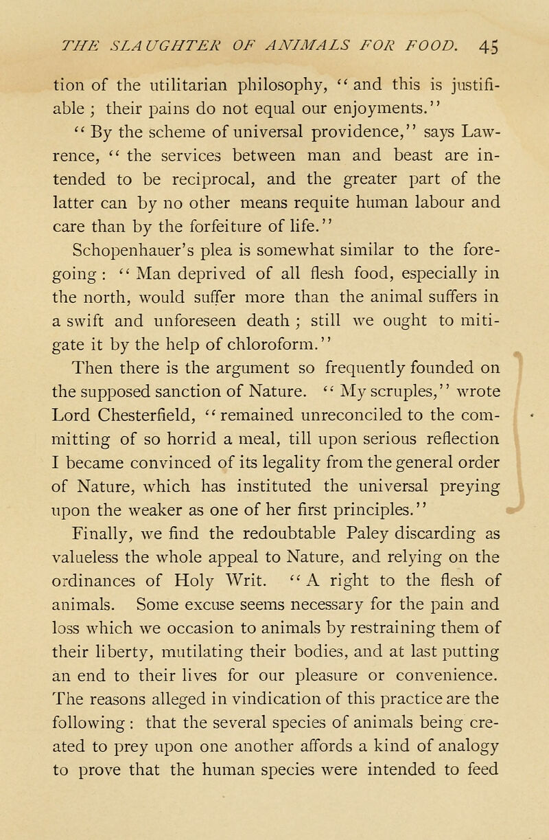 tion of the utilitarian philosophy, '^ and this is justifi- able ; their pains do not equal our enjoyments.  By the scheme of universal providence, says Law- rence, '' the services between man and beast are in- tended to be reciprocal, and the greater part of the latter can by no other means requite human labour and care than by the forfeiture of life. Schopenhauer's plea is somewhat similar to the fore- going : '' Man deprived of all flesh food, especially in the north, would suffer more than the animal suffers in a swift and unforeseen death ; still we ought to miti- gate it by the help of chloroform. Then there is the argument so frequently founded on the supposed sanction of Nature. '' My scruples,'' wrote Lord Chesterfield, ''remained unreconciled to the com- mitting of so horrid a meal, till upon serious reflection I became convinced of its legality from the general order of Nature, which has instituted the universal preying upon the weaker as one of her first principles.'' Finally, we find the redoubtable Paley discarding as valueless the whole appeal to Nature, and relying on the ordinances of Holy Writ. '' A right to the flesh of animals. Some excuse seems necessary for the pain and loss which we occasion to animals by restraining them of their liberty, mutilating their bodies, and at last putting an end to their lives for our pleasure or convenience. The reasons alleged in vindication of this practice are the following : that the several species of animals being cre- ated to prey upon one another affords a kind of analogy to prove that the human species were intended to feed