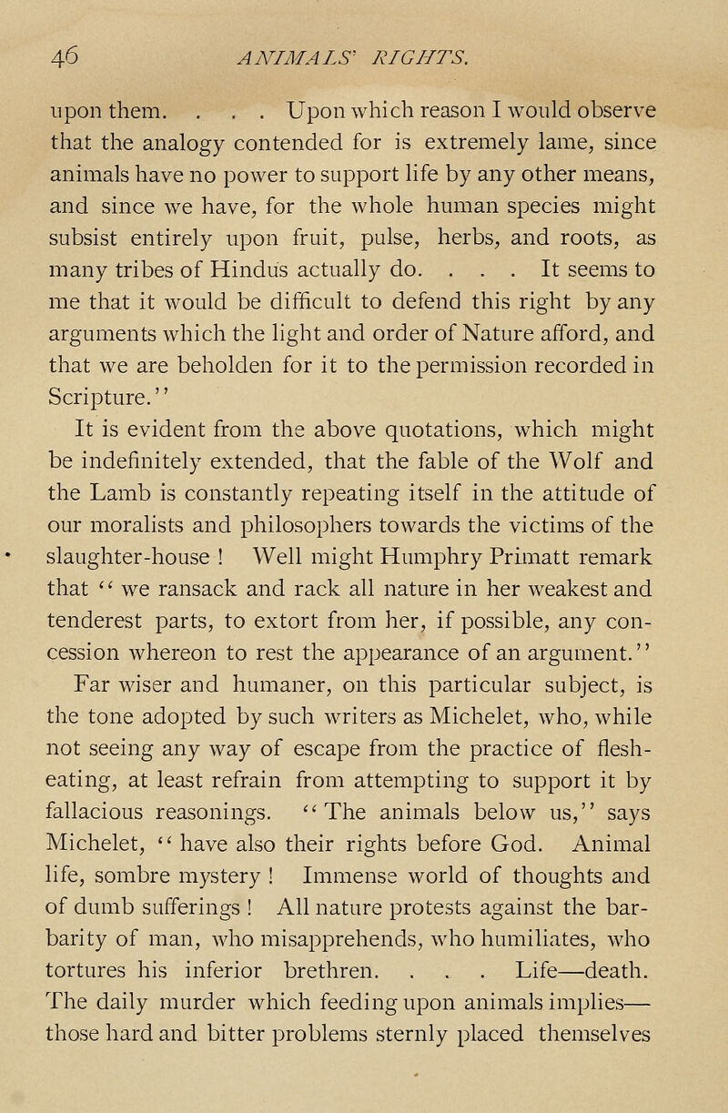 upon them. . , . Upon which reason I would observe that the analogy contended for is extremely lame, since animals have no power to support life by any other means, and since we have, for the whole human species might subsist entirely upon fruit, pulse, herbs, and roots, as many tribes of Hindus actually do. ... It seems to me that it would be difficult to defend this right by any arguments which the light and order of Nature afford, and that we are beholden for it to the permission recorded in Scripture.'' It is evident from the above quotations, which might be indefinitely extended, that the fable of the Wolf and the Lamb is constantly repeating itself in the attitude of our moralists and philosophers towards the victims of the slaughter-house ! Well might Humphry Primatt remark that  we ransack and rack all nature in her weakest and tenderest parts, to extort from her, if possible, any con- cession whereon to rest the appearance of an argument.'' Far wiser and humaner, on this particular subject, is the tone adopted by such writers as Michelet, who, while not seeing any way of escape from the practice of flesh- eating, at least refrain from attempting to support it by fallacious reasonings. ''The animals below us, says Michelet,  have also their rights before God. Animal life, sombre mystery ! Immense world of thoughts and of dumb sufferings ! All nature protests against the bar- barity of man, who misapprehends, who humiliates, who tortures his inferior brethren. . . . Life—death. The daily murder which feeding upon animals implies— those hard and bitter problems sternly placed themselves