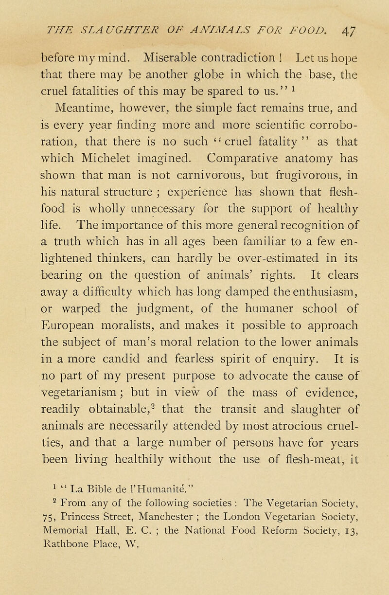 before my mind. Miserable contradiction ! Let us hope that there may be another globe in which the base, the cruel fatalities of this may be spared to us. ^ Meantime, however, the simple fact remains true, and is every year finding more and more scientific corrobo- ration, that there is no such cruel fatality as that which Michelet imagined. Comparative anatomy has shown that man is not carnivorous, but frugivorous, in his natural structure ; experience has shown that flesh- food is wholly unnecessary for the support of healthy life. The importance of this more general recognition of a truth which has in all ages been familiar to a few en- lightened thinkers, can hardly be over-estimated in its bearing on the question of animals' rights. It clears away a difficulty which has long damped the enthusiasm, or warped the judgment, of the humaner school of European moralists, and makes it possible to approach the subject of man's moral relation to the lower animals in a more candid and fearless spirit of enquiry. It is no part of my present purpose to advocate the cause of vegetarianism; but in view of the mass of evidence, readily obtainable,'^ that the transit and slaughter of animals are necessarily attended by most atrocious cruel- ties, and that a large number of persons have for years been living healthily without the use of flesh-meat, it ^  La Bible de rHumanite. ^ From any of the following- societies : The Vegetarian Society, 75, Princess Street, Manchester ; the London Vegetarian Society, Memorial Hall, E. C. ; the National Food Reform Society, 13, Rathbone Place, W.