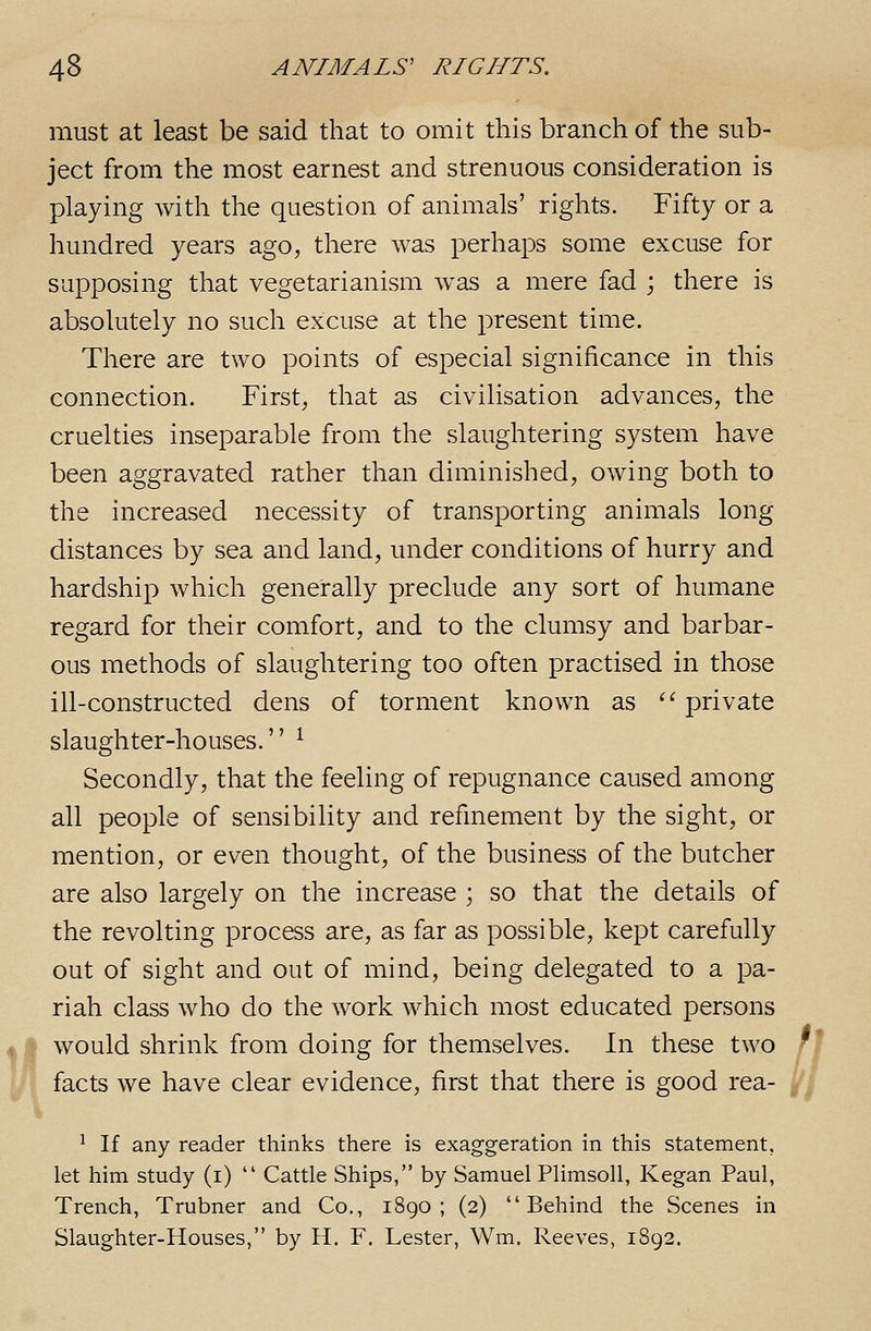 H must at least be said that to omit this branch of the sub- ject from the most earnest and strenuous consideration is playing with the question of animals' rights. Fifty or a hundred years ago, there was perhaps some excuse for supposing that vegetarianism w^as a mere fad j there is absolutely no such excuse at the present time. There are two points of especial significance in this connection. First, that as civilisation advances, the cruelties inseparable from the slaughtering system have been aggravated rather than diminished, owing both to the increased necessity of transporting animals long distances by sea and land, under conditions of hurry and hardship which generally preclude any sort of humane regard for their comfort, and to the clumsy and barbar- ous methods of slaughtering too often practised in those ill-constructed dens of torment known as '■'■ private slaughter-houses. ^ Secondly, that the feeling of repugnance caused among all people of sensibility and refmement by the sight, or mention, or even thought, of the business of the butcher are also largely on the increase ; so that the details of the revolting process are, as far as possible, kept carefully out of sight and out of mind, being delegated to a pa- riah class who do the work which most educated persons would shrink from doing for themselves. In these two facts we have clear evidence, first that there is good rea- ^ If any reader thinks there is exaggeration in this statement, let him study (i)  Cattle Ships, by Samuel Plimsoll, Kegan Paul, Trench, Trubner and Co., i8go ; (2) Behind the Scenes in Slaughter-Houses, by H. F. Lester, Wm. Reeves, 1892.