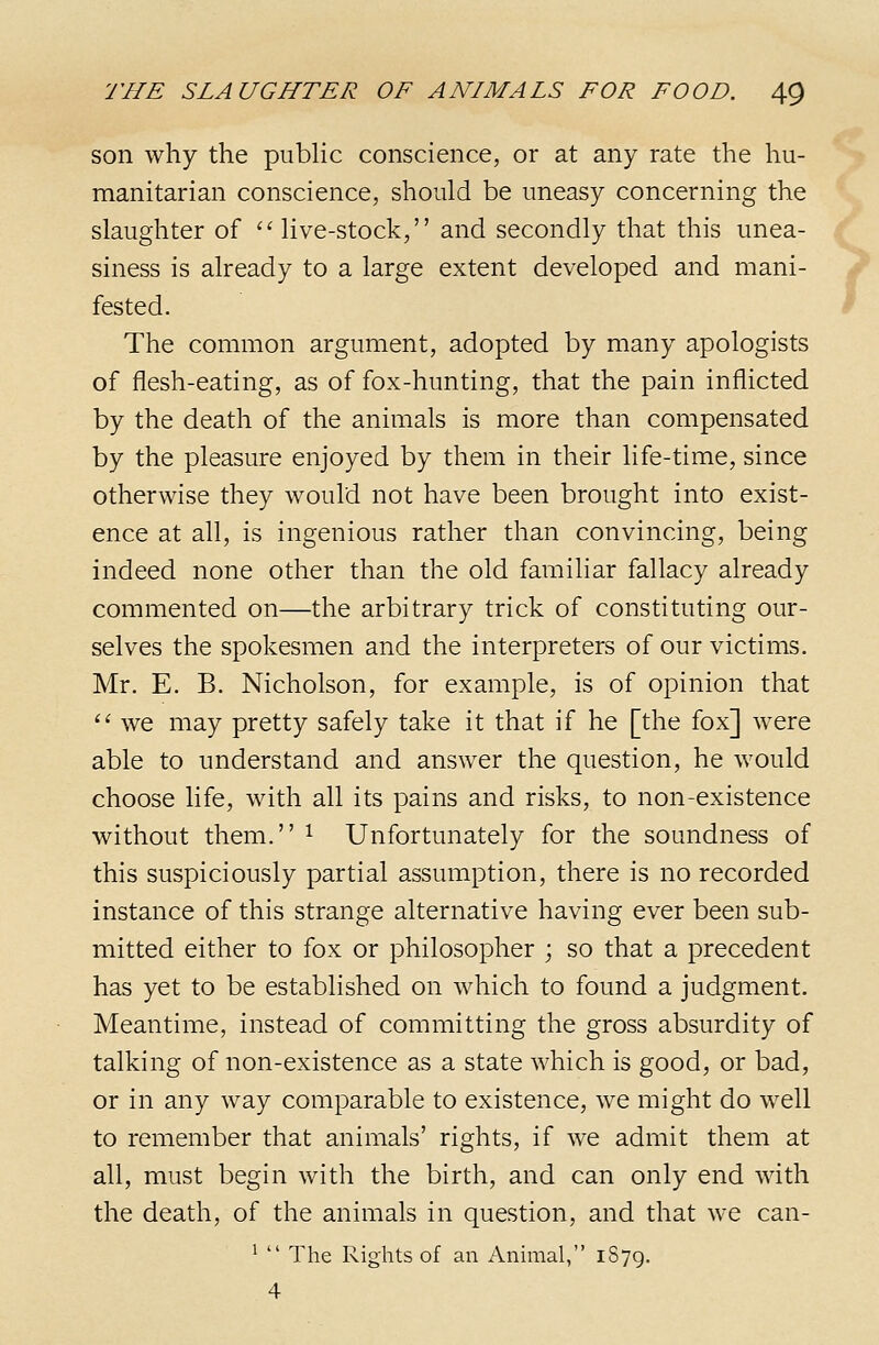 son why the pubhc conscience, or at any rate the hu- manitarian conscience, should be uneasy concerning the slaughter of live-stock, and secondly that this unea- siness is already to a large extent developed and mani- fested. The common argument, adopted by many apologists of flesh-eating, as of fox-hunting, that the pain inflicted by the death of the animals is more than compensated by the pleasure enjoyed by them in their life-time, since otherwise they would not have been brought into exist- ence at all, is ingenious rather than convincing, being indeed none other than the old familiar fallacy already commented on—the arbitrary trick of constituting our- selves the spokesmen and the interpreters of our victims. Mr. E. B. Nicholson, for example, is of opinion that '' we may pretty safely take it that if he [the fox] were able to understand and answer the question, he would choose life, with all its pains and risks, to non-existence without them. ^ Unfortunately for the soundness of this suspiciously partial assumption, there is no recorded instance of this strange alternative having ever been sub- mitted either to fox or philosopher ; so that a precedent has yet to be established on which to found a judgment. Meantime, instead of committing the gross absurdity of talking of non-existence as a state which is good, or bad, or in any way comparable to existence, we might do well to remember that animals' rights, if we admit them at all, must begin with the birth, and can only end with the death, of the animals in question, and that we can- ^  The Rights of an x'Vnimal, 1879. 4