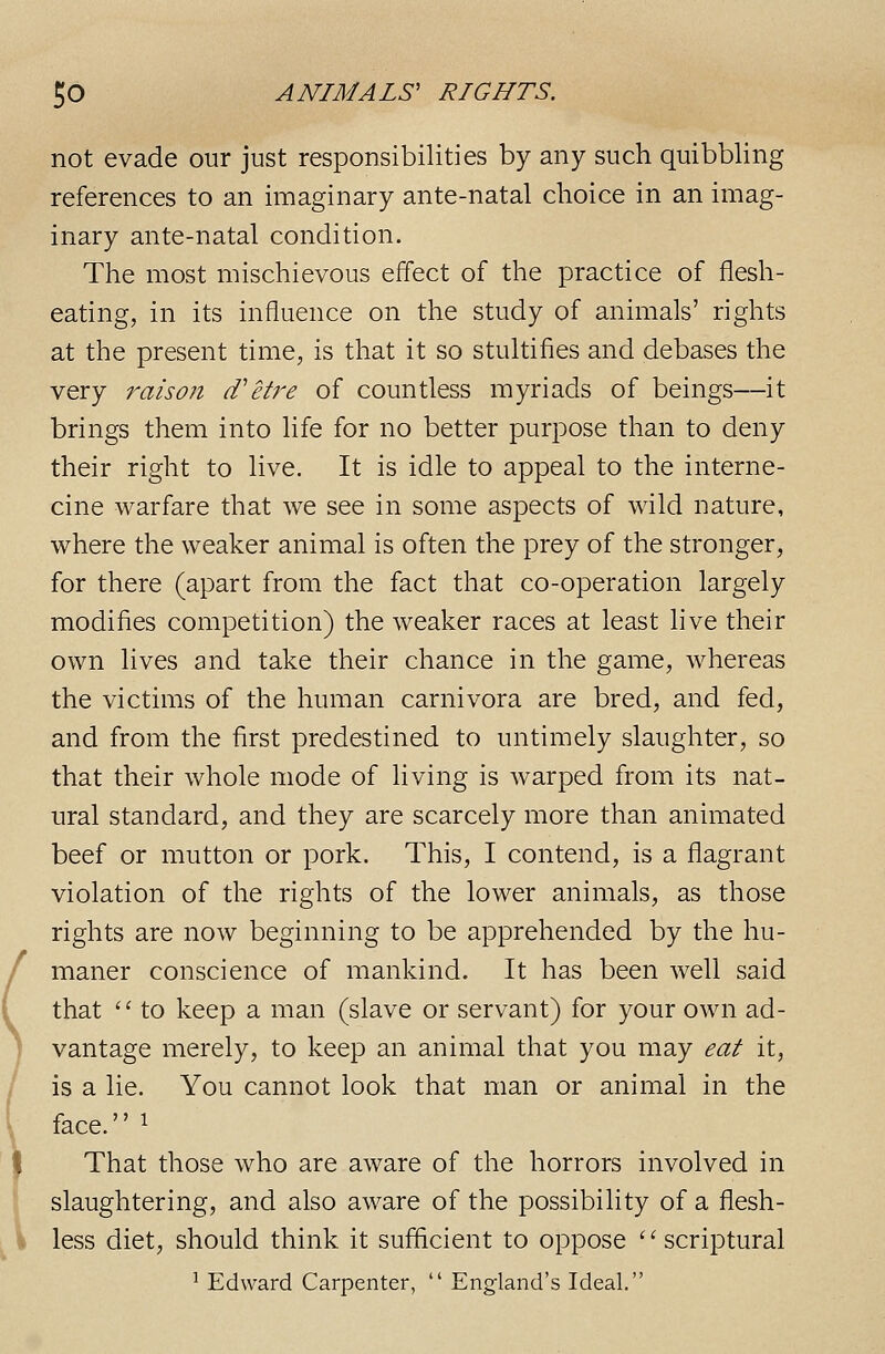not evade our just responsibilities by any such quibbling references to an imaginary ante-natal choice in an imag- inary ante-natal condition. The most mischievous effect of the practice of flesh- eating, in its influence on the study of animals' rights at the present time, is that it so stultifies and debases the very i'aiso?t d'etre of countless myriads of beings—it brings them into life for no better purpose than to deny their right to live. It is idle to appeal to the interne- cine warfare that we see in some aspects of wild nature, where the weaker animal is often the prey of the stronger, for there (apart from the fact that co-operation largely modifies competition) the weaker races at least hve their own lives and take their chance in the game, whereas the victims of the human carnivora are bred, and fed, and from the first predestined to untimely slaughter, so that their whole mode of living is warped from its nat- ural standard, and they are scarcely more than animated beef or mutton or pork. This, I contend, is a flagrant violation of the rights of the lower animals, as those rights are now beginning to be apprehended by the hu- maner conscience of mankind. It has been well said that '' to keep a man (slave or servant) for your own ad- vantage merely, to keep an animal that you may eat it, is a lie. You cannot look that man or animal in the face. 1 That those who are aware of the horrors involved in slaughtering, and also aware of the possibility of a flesh- less diet, should think it sufficient to oppose '' scriptural ^ Edward Carpenter,  England's Ideal.