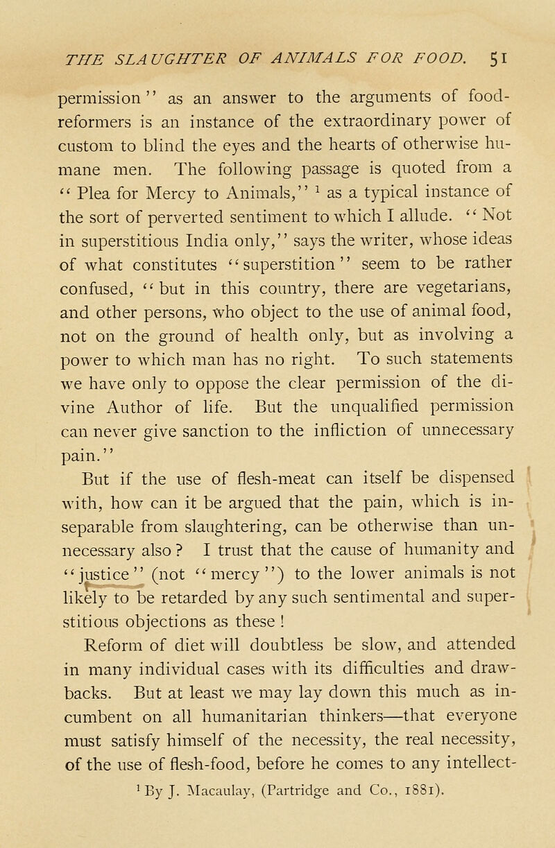 permission '' as an answer to the arguments of food- reformers is an instance of the extraordinary power of custom to bHnd the eyes and the hearts of otherwise hu- mane men. The following passage is quoted from a  Plea for Mercy to Animals, ^ as a typical instance of the sort of perverted sentiment to which I allude.  Not in superstitious India only, says the writer, whose ideas of what constitutes superstition seem to be rather confused, ''but in this country, there are vegetarians, and other persons, who object to the use of animal food, not on the ground of health only, but as involving a power to which man has no right. To such statements we have only to oppose the clear permission of the di- vine Author of Hfe. But the unquahfied permission can never give sanction to the infliction of unnecessary pain. But if the use of flesh-meat can itself be dispensed ' with, how can it be argued that the pain, which is in- separable from slaughtering, can be otherwise than un- necessary also ? I trust that the cause of humanity and justice (not mercy) to the lower animals is not likely to be retarded by any such sentimental and super- stitious objections as these ! Reform of diet will doubtless be slow, and attended in many individual cases with its difficulties and draw- backs. But at least we may lay down this much as in- cumbent on all humanitarian thinkers—that everyone must satisfy himself of the necessity, the real necessity, of the use of flesh-food, before he comes to any intellect- ' By J. Macaulay, (Partridge and Co., i8Si).