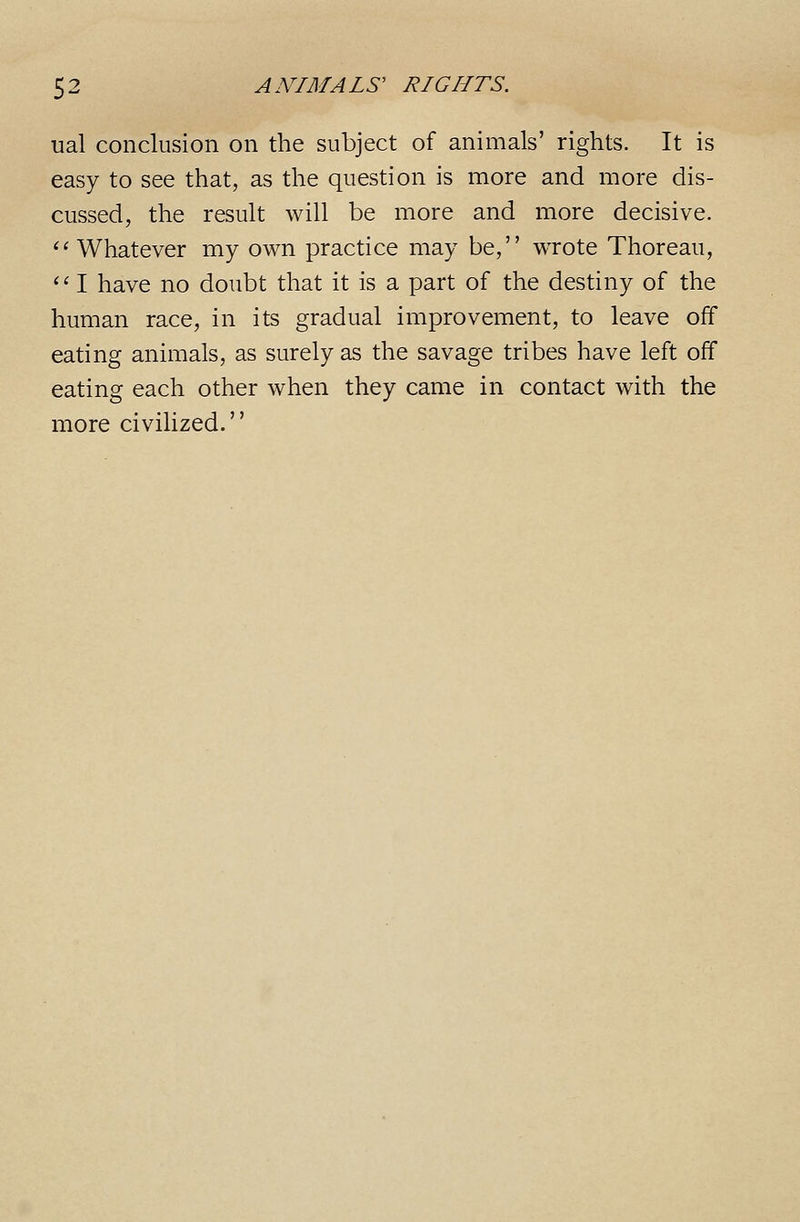 ual conclusion on the subject of animals' rights. It is easy to see that, as the question is more and more dis- cussed, the result will be more and more decisive. ^^ Whatever my own practice may be, wrote Thoreau, ' '■ I have no doubt that it is a part of the destiny of the human race, in its gradual improvement, to leave off eating animals, as surely as the savage tribes have left off eating each other when they came in contact with the more civilized.