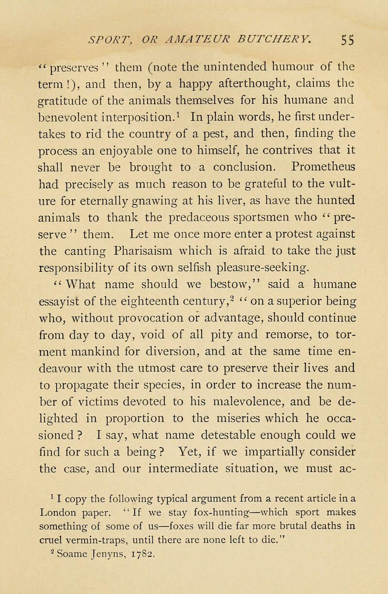 *'preserves  them (note the unintended humour of the term !), and then, by a happy afterthought, claims the gratitude of the animals themselves for his humane and benevolent interposition.^ In plain words, he first under- takes to rid the country of a pest, and then, finding the process an enjoyable one to himself, he contrives that it shall never be brought to a conclusion. Prometheus had precisely as much reason to be grateful to the vult- ure for eternally gnawing at his liver, as have the hunted animals to thank the predaceous sportsmen who ''pre- serve  them. Let me once more enter a protest against the canting Pharisaism which is afraid to take the just responsibility of its own selfish pleasure-seeking. ''What name should we bestow, said a humane essayist of the eighteenth century,^  on a superior being who, without provocation or advantage, should continue from day to day, void of all pity and remorse, to tor- ment mankind for diversion, and at the same time en- deavour with the utmost care to preserve their lives and to propagate their species, in order to increase the num- ber of victims devoted to his malevolence, and be de- lighted in proportion to the miseries which he occa- sioned ? I say, what name detestable enough could we find for such a being ? Yet, if we impartially consider the case, and our intermediate situation, we must ac- ^ I copy the following typical argument from a recent article in a London paper. If we stay fox-hunting—which sport makes something of some of us—foxes will die far more brutal deaths in cruel vermin-traps, until there are none left to die. '^ Soame Jenyns, 1782.