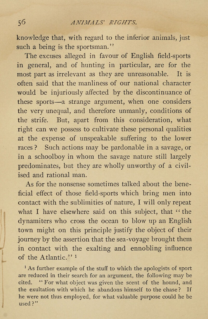 knowledge that, with regard to the inferior animals, just such a being is the sportsman.'' The excuses alleged in favour of English field-sports in general, and of hunting in particular, are for the most part as irrelevant as they are unreasonable. It is often said that the manliness of our national character would be injuriously affected by the discontinuance of these sports—a strange argument, when one considers the very unequal, and therefore unmanly, conditions of the strife. But, apart from this consideration, what right can we possess to cultivate these personal qualities at the expense of unspeakable suffering to the lower races ? Such actions may be pardonable in a savage, or in a schoolboy in whom the savage nature still largely predominates, but they are wholly unworthy of a civil- ised and rational man. As for the nonsense sometimes talked about the bene- ficial effect of those field-sports which bring men into contact with the sublimities of nature, I will only repeat what I have elsewhere said on this subject, that ''the dynamiters who cross the ocean to blow up an English town might on this principle justify the object of their journey by the assertion that the sea-voyage brought them in contact with the exalting and ennobling influence of the Atlantic. ^ ^ As further example of the stuff to which the apologists of sport are reduced in their search for an argument, the following may be cited.  For what object was given the scent of the hound, and the exultation with which he abandons himself to the chase? If he were not thus employed, for what valuable purpose could he be used?