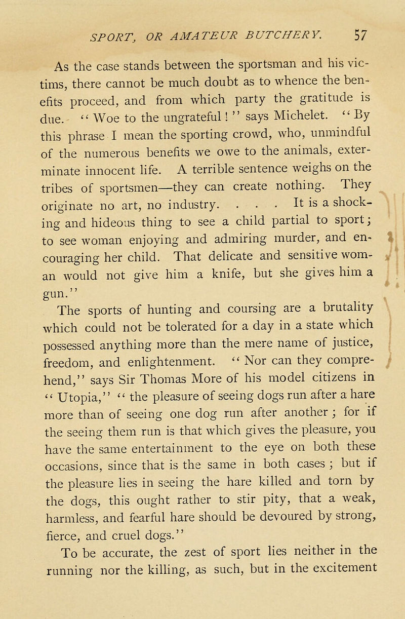 As the case stands between the sportsman and his vic- tims, there cannot be much doubt as to whence the ben- efits proceed, and from which party the gratitude is due.  Woe to the ungrateful!  says Michelet.  By this phrase I mean the sporting crowd, who, unmindful of the numerous benefits we owe to the animals, exter- minate innocent life. A terrible sentence weighs on the tribes of sportsmen—they can create nothing. They originate no art, no industry. . . • It is a shock- ing and hideous thing to see a child partial to sport; to see woman enjoying and admiring murder, and en- couraging her child. That delicate and sensitive wom- an would not give him a knife, but she gives him a gun. The sports of hunting and coursing are a brutality which could not be tolerated for a day in a state which possessed anything more than the mere name of justice, freedom, and enlightenment.  Nor can they compre- hend, says Sir Thomas More of his model citizens in '' Utopia, '' the pleasure of seeing dogs run after a hare more than of seeing one dog run after another ; for if the seeing them run is that which gives the pleasure, you have the same entertainment to the eye on both these occasions, since that is the same in both cases ; but if the pleasure lies in seeing the hare killed and torn by the dogs, this ought rather to stir pity, that a weak, harmless, and fearful hare should be devoured by strong, fierce, and cruel dogs. To be accurate, the zest of sport lies neither in the running nor the kilhng, as such, but in the excitement