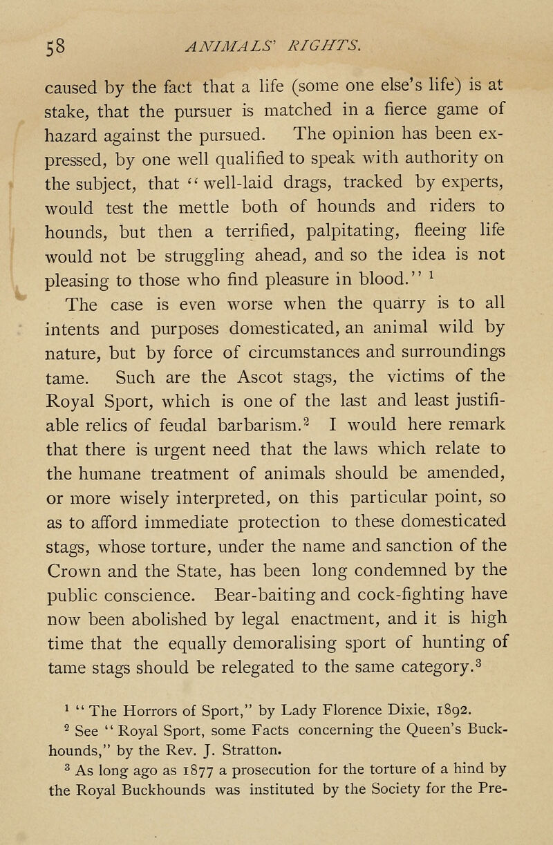 caused by the fact that a Hfe (some one else's Hfe) is at stake, that the pursuer is matched in a fierce game of hazard against the pursued. The opinion has been ex- pressed, by one well qualified to speak with authority on the subject, that ''well-laid drags, tracked by experts, would test the mettle both of hounds and riders to hounds, but then a terrified, palpitating, fleeing Hfe would not be struggling ahead, and so the idea is not pleasing to those who find pleasure in blood. ^ The case is even worse when the quarry is to all intents and purposes domesticated, an animal wild by nature, but by force of circumstances and surroundings tame. Such are the Ascot stags, the victims of the Royal Sport, which is one of the last and least justifi- able relics of feudal barbarism.^ I would here remark that there is urgent need that the laws which relate to the humane treatment of animals should be amended, or more wisely interpreted, on this particular point, so as to afford immediate protection to these domesticated stags, whose torture, under the name and sanction of the Crown and the State, has been long condemned by the public conscience. Bear-baiting and cock-fighting have now been abolished by legal enactment, and it is high time that the equally demoralising sport of hunting of tame stags should be relegated to the same category.^ ^  The Horrors of Sport, by Lady Florence Dixie, 1892. 2 See  Royal Sport, some Facts concerning the Queen's Buck- hounds, by the Rev. J. Stratton. ^ As long ago as 1877 a prosecution for the torture of a hind by the Royal Buckhounds was instituted by the Society for the Pre-