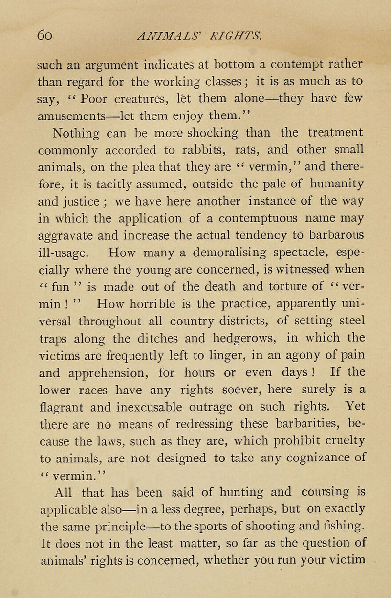 such an argument indicates at bottom a contempt rather than regard for the working classes; it is as much as to say,  Poor creatures, let them alone—they have few- amusements—let them enjoy them. Nothing can be more shocking than the treatment commonly accorded to rabbits, rats, and other small animals, on the plea that they are '' vermin, and there- fore, it is tacitly assumed, outside the pale of humanity and justice ; we have here another instance of the way in which the application of a contemptuous name may aggravate and increase the actual tendency to barbarous ill-usage. How many a demoralising spectacle, espe- cially where the young are concerned, is witnessed when ^' fun  is made out of the death and torture of ver- min !  How horrible is the practice, apparently uni- versal throughout all country districts, of setting steel traps along the ditches and hedgerows, in which the victims are frequently left to linger, in an agony of pain and apprehension, for hours or even days ! If the lower races have any rights soever, here surely is a flagrant and inexcusable outrage on such rights. Yet there are no means of redressing these barbarities, be- cause the laws, such as they are, which prohibit cruelty to animals, are not designed to take any cognizance of  vermin. All that has been said of hunting and coursing is apphcable also—in a less degree, perhaps, but on exactly the same principle—to the sports of shooting and fishing. It does not in the least matter, so far as the question of animals' rights is concerned, whether you run your victim