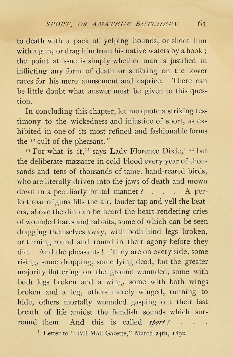 to death with a pack of yelping hounds, or shoot him with a gun, or drag him from his native waters by a hook ; the point at issue is simply whether man is justified in inflicting any form of death or suffering on the lower races for his mere amusement and caprice. There can be little doubt what answer must be given to this ques- tion. In concluding this chapter, let me quote a striking tes- timony to the wickedness and injustice of sport, as ex- hibited in one of its most refined and fashionable forms the '' cult of the pheasant. '' For what is it, says Lady Florence Dixie,^ '' but the deliberate massacre in cold blood every year of thou- sands and tens of thousands of tame, hand-reared birds, who are literally driven into the jaws of death and mown down in a peculiarly brutal manner ? . . . A per- fect roar of guns fills the air, louder tap and yell the beat- ers, above the din can be heard the heart-rendering cries of wounded hares and rabbits, some of which can be seen dragging themselves away, with both hind legs broken, or turning round and round in their agony before they die. And the pheasants ! They are on every side, some rising, some dropping, some lying dead, but the greater majority fluttering on the ground wounded, some with both legs broken and a wing, some with both wings broken and a leg, others merely winged, running to hide, others mortally wounded gasping out their last breath of life amidst the fiendish sounds which sur- round them. And this is called sport! ^ Letter to  Pall Mall Gazette, March 24th, 1892.