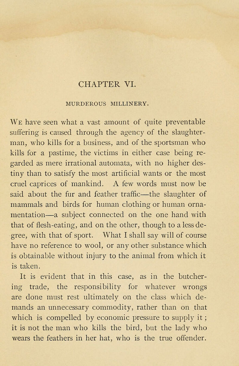 CHAPTER VI. MURDEROUS MILLINERY. We have seen what a vast amount of quite preventable suffering is caused through the agency of the slaughter- man, who kills for a business, and of the sportsman who kills for a pastime, the victims in either case being re- garded as mere irrational automata, with no higher des- tiny than to satisfy the most artificial wants or the most cruel caprices of mankind. A few words must now be said about the fur and feather traffic—the slaughter of mammals and birds for human clothing or human orna- mentation—a subject connected on the one hand with that of flesh-eating, and on the other, though to a less de- gree, with that of sport. What I shall say will of course have no reference to wool, or any other substance which is obtainable without injury to the animal from which it is taken. It is evident that in this case, as in the butcher- ing trade, the responsibility for whatever wrongs are done must rest ultimately on the class which de- mands an unnecessary commodity, rather than on that which is compelled by economic pressure to supply it; it is not the man who kills the bird, but the lady who wears the feathers in her hat, who is the true offender.